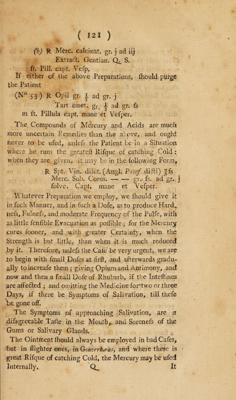 ( *2* ) (b) R Merc. calcinat. gr. j ad iij Extraifl. Gentian. S. ft. Pill. capt. Vefp. If either of the above Preparations, fhould ptirg£ tlie Patient (N° 53) R Opii gr. I ad gr. j Tart emet. gr> i ad gr. fs m ft. Pillula capt. mane et Vefper. The Compounds of Mercury and Acids are much more uncertain Remedies than the above, and ought never to be ufed, unlefs the Patient be in a Situation where he runs the greatefl Rifque of catching Cold: when they are given, it may be in the following Form, R Spt. Yin, dibit. (Angl. Proof difti) jYs Merc. Sub. Coros.-gr. fs. ad gr. j folve. Capt. mane et Vefper. V hatever Preparation we employ, we fhould give it in fuch Manner, and in fuch a Dofe, as to produce Hard, net's, Fulnefs, and moderate Frequency of the Pulfe, with as little fenfible Evacuation as polhble ; for the Mercury- cures fooner, and with greater Certainty, when the Strength is but little, than when it is much reduced by it. T herefore, unlefs the Cate be very urgent, we are to begin with fmall Dofesat nrft, and afterwards gradu¬ ally toincreafe them ; giving Opium and Antimony, and now and then a fmall Dofe of Rhubarb, if the Inteilines are affe&ed ; and omitting the Medicine fortwo or three Days, if there be Symptoms of Salivation, till thefe be gone off. The Symptoms of approaching Salivation, are a difagreeable Tafle in the Mouth, and Sorenefs of the Gums or Salivary Glands. The Ointment fhould always be employed in bad Cafes, but in fighter ones, in Gonorrheas, and where there is • great Rifque of catching Cold, the Mercury may be ufed Internally. It