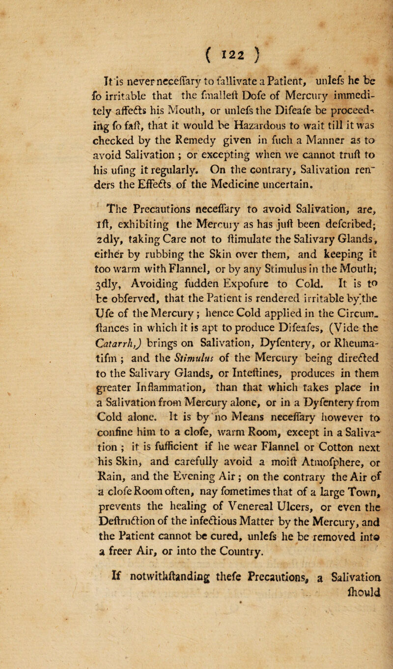 ( *22 ) It is never neceffary to fallivate a Patient, unlefs he be fo irritable that the fmalleft Dofe of Mercury immedi- tely affedts his Mouth, or unlefs the Difeafe be proceed-, irtg fo fall, that it would be Hazardous to wait till it was checked by the Remedy given in fuch a Manner as to avoid Salivation ; or excepting when we cannot truft to his ufmg it regularly. On the contrary. Salivation ren~ ders the Effedts of the Medicine uncertain. The Precautions neceffary to avoid Salivation, are, ift, exhibiting the Mercury as has juft been defcribed; 2dly, taking Care not to ftimulate the Salivary Glands, either by rubbing the Skin over them, and keeping it too warm with Flannel, or by any Stimulus in the Mouth; 3dly, Avoiding fudden Expofure to Cold. It is to be obferved, that the Patient is rendered irritable by'the Ufe of the Mercury ; hence Cold applied in the Circum. fiances in which it is apt to produce Difeafes, (Vide the Catarrh,) brings on Salivation, Dyfentery, or Rheuma- tifm ; and the Stimulus of the Mercury being diredled to the Salivary Glands, or Inteftines, produces in them greater Inflammation, than that which takes place in a Salivation from Mercury alone, or in a Dyfentery from Cold alone. It is by no Means neceffary however to coniine him to a clofe, warm Room, except in a Saliva- tion ; it is fufticient if he wear Flannel or Cotton next his Skin, and carefully avoid a moift Atmofphere, or Rain, and the Evening Air; on the contrary the Air of a clofe Room often, nay fometimes that of a large Town, prevents the healing of Venereal Ulcers, or even the Deftrudtion of the infedlious Matter by the Mercury, and the Patient cannot be cured, unlefs he be removed into a freer Air, or into the Country. If notwithftanding thefe Precautions, a Salivation fhould