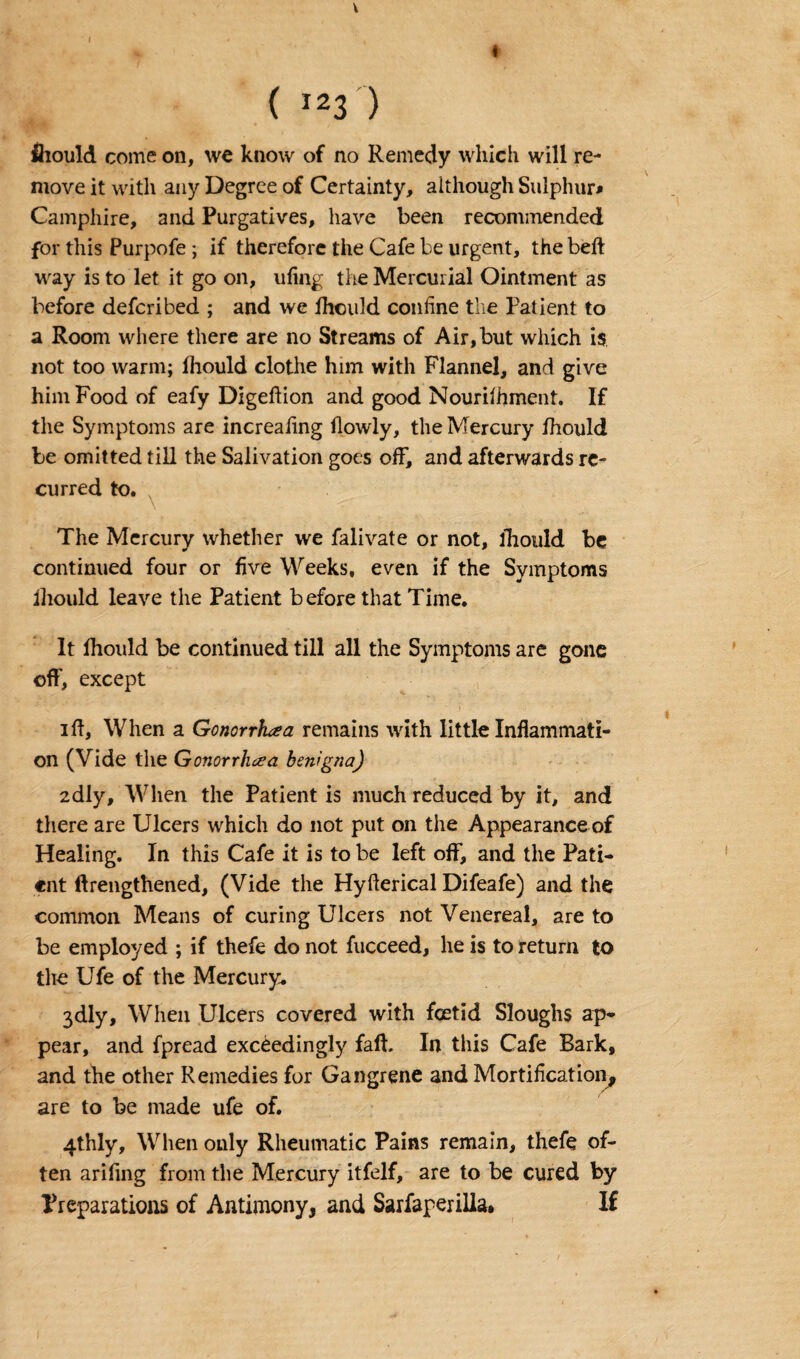 « V ( I23 ) ihould come on, we know of no Remedy which will re¬ move it with any Degree of Certainty, although Sulphur* Camphire, and Purgatives, have been recommended for this Purpofe ; if therefore the Cafe be urgent, the beft way is to let it go on, ufing the Mercurial Ointment as before defcribed ; and we Ihould confine the Patient to a Room where there are no Streams of Air, but which is not too warm; ihould clothe him with Flannel, and give him Food of eafy Digeftion and good Nouriihment. If the Symptoms are increafing ilowly, the Mercury ihould be omitted till the Salivation goes off, and afterwards re¬ curred to. The Mercury whether we falivate or not, ihould be continued four or five Weeks, even if the Symptoms ihould leave the Patient before that Time. It ihould be continued till all the Symptoms are gone off, except ift. When a Gonorrhea remains with little Inflammati¬ on (Vide the Gonorrhea benigna) 2dly, When the Patient is much reduced by it, and there are Ulcers which do not put on the Appearance of Healing. In this Cafe it is to be left off, and the Pati¬ ent ftrengthened, (Vide the Hyfterical Difeafe) and the common Means of curing Ulcers not Venereal, are to be employed ; if thefe do not fucceed, he is to return to the Ufe of the Mercury. 3dly, When Ulcers covered with foetid Sloughs ap¬ pear, and fpread exceedingly fall. In this Cafe Bark, and the other Remedies for Gangrene and Mortification, are to be made ufe of. 4thly, When only Rheumatic Pains remain, thefe of¬ ten ariiing from the Mercury itfelf, are to be cured by Preparations of Antimony, and Sarfaperilia. If