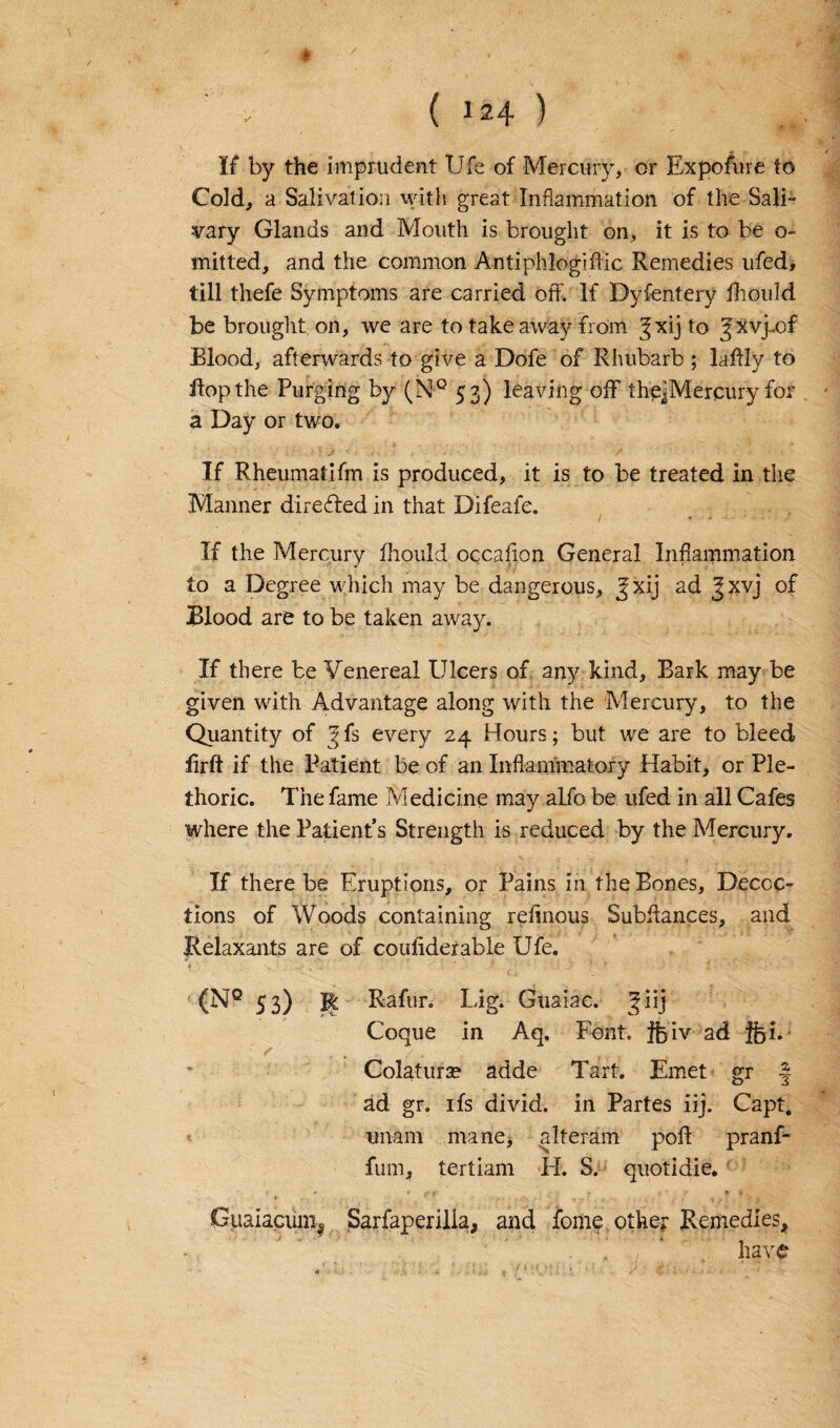 If by the imprudent Ufe of Mercury, or Exposure to Cold, a Salivation with great Inflammation of the Sali¬ vary Glands and Mouth is brought on, it is to be o- mitted, and the common Antiplliogiflic Remedies ufed, till thefe Symptoms are carried off. If Dyfentery fhould be brought on, we are to takeaway from ^xij to gxvj-of Blood, afterwards to give a Dofe of Rhubarb ; laffly to flop the Purging by (N° 53) leaving off theJMercury for a Day or two. If Rheumatifm is produced, it is to be treated in the Manner directed in that Difeafe. If the Mercury fhould occafion General Inflammation to a Degree which may be dangerous, Jxij ad Jxvj of Blood are to be taken away. If there be Venereal Ulcers of any kind. Bark may be given with Advantage along with the Mercury, to the Quantity of ^fs every 24 Hours; but we are to bleed firft if the Patient be of an Inflammatory Habit, or Ple¬ thoric. The fame Medicine may alfo be ufed in all Cafes where the Patient’s Strength is reduced by the Mercury. If there be Eruptions, or Pains in the Bones, Decoc¬ tions of Woods containing reflnous Subdances, and Relaxants are of couliderable Ufe. (NQ 53) Jfe Rafur. Lig. Guaiae. giij Coque in Aq. Font, jfeiv ad ifei. Colatura? adde Tart. Emet gr •! o 3 ad gr. ifs divid. in Partes iij. Capt. imam mane, alteram pod pranf- fum, tertiam H. S. quotidie. Guaiaciini^ Sarfaperilia, and fome other Remedies* have