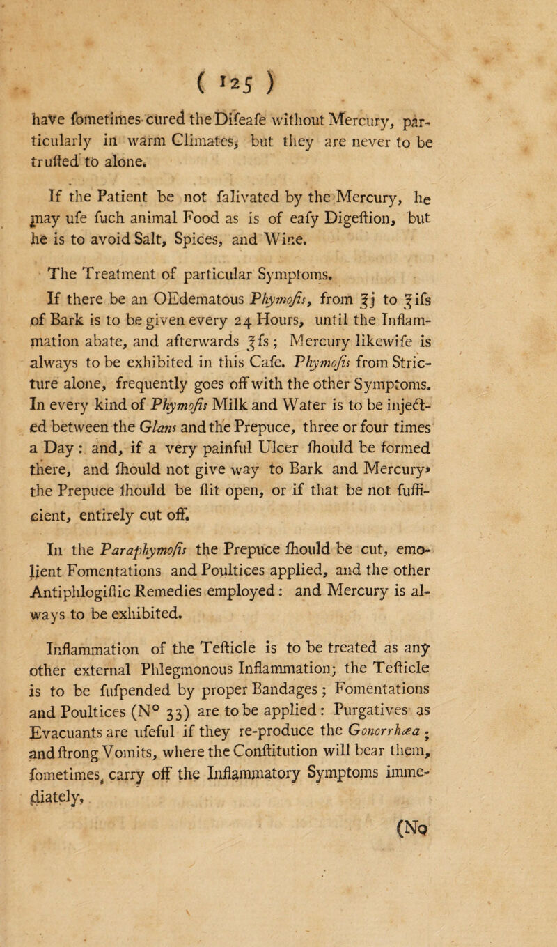 ( ’25 ) have fometimes cured the Difeafe without Mercury, par¬ ticularly in warm Climates, but they are never to be trufled to alone* If the Patient be not falivated by the Mercury, lie may ufe fuch animal Food as is of eafy Digeftion, but he is to avoid Salt, Spices, and Wine. The Treatment of particular Symptoms. If there be an OEdematous Phymo/zs, from to ^ifs of Bark is to be given every 24 Hours, until the Inflam¬ mation abate, and afterwards Jfs; Mercury likewife is always to be exhibited in this Cafe. Phymojis from Stric¬ ture alone, frequently goes off with the other Symptoms. In every kind of Phymojis Milk and Water is to be inject¬ ed between the Gians and the Prepuce, three or four times a Day : and, if a very painful Ulcer fhould be formed there, and fhould not give way to Bark and Mercury* the Prepuce lhould be flit open, or if that be not fufli- cient, entirely cut off. In the Paraphymofis the Prepuce fhould be cut, emo- lient Fomentations and Poultices applied, and the other Antiphlogiftic Remedies employed: and Mercury is al¬ ways to be exhibited. Inflammation of the Tefticle is to be treated as any other external Phlegmonous Inflammation; the Tefticle is to be fufpended by proper Bandages; Fomentations and Poultices (N° 33) are to be applied: Purgatives as Evacuants are ufeful if they re-produce the Gonorrhea • and ftrong Vomits, where the Conftitution will bear them, fometimes, carry off the Inflammatory Symptoms imme¬ diately, (No