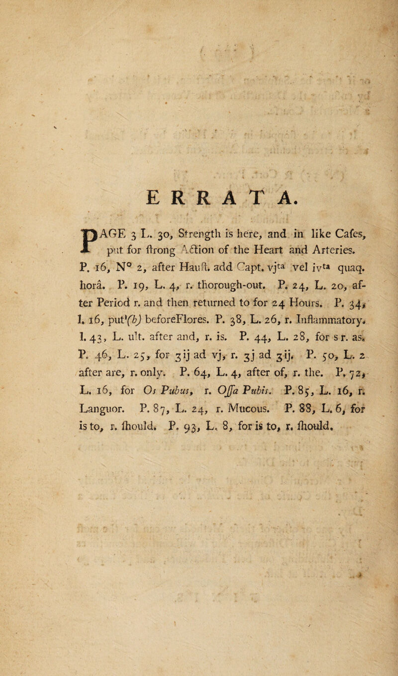 V ERRATA. PAGE 3 L. 30, Strength is here, and in like Cafes, put for ftrong \£tion of the Heart and Arteries. P. 16, N° 2, after Hauft. add Capt. vjta vel ivta quaq. liora. P. 19, L, 4, r. thorough-out. P. 24, L. 20, af¬ ter Period r. and then returned to for 24 Hours. P. 34* 1. 16, putl(b) beforeFlores. P. 38, L. 26, r. Inflammatory, I.43, L. ult. after and, r. is. P. 44, L. 28, for sr. as, P. 46, L. 25, for 3ij ad vj> r. 3] ad 3ij, P. 50, L. 2 after are, r. only. P. 64, L. 4, after of, r. the. P. 72* L. 16, for Os Pubus, r. OJfa Pubis. P.85, L. 16, r. Languor. P, 87, L. 24, r. Mucous. P. 88, L. 6, for is to, r. Ihould. P. 93, L, 8, for is to, r, ihould. i