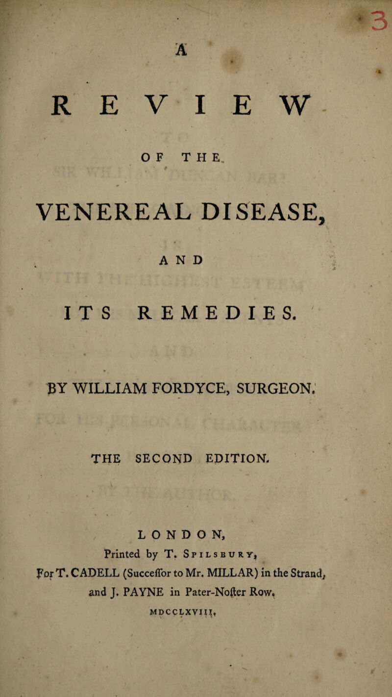 A *3 REVIEW * Tff \ OF THE. ^ - VENEREAL DISEASE, AND * ITS REMEDIES. » y » / BY WILLIAM FORDYCE, SURGEON. THE SECOND EDITION. LONDON, Printed by T. Spilsbury, For T. CADELL (Succeflor to Mr, MILLAR) in the Strand, and J. PAYNE in Pater-Nofter Row* MDCCLXVIII, s'. ~ 4 ’ I l 1