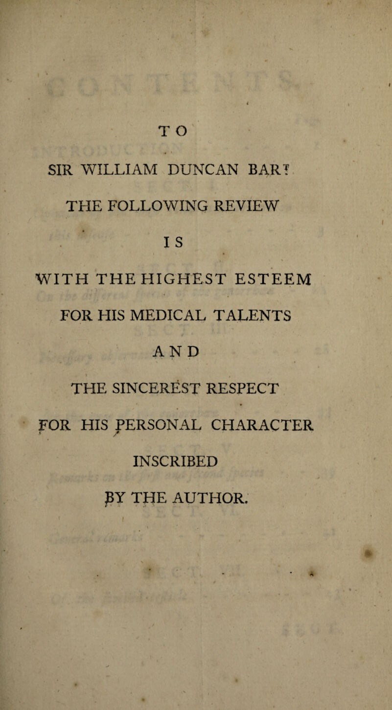 T O SIR WILLIAM DUNCAN BART THE FOLLOWING REVIEW I S WITH THE HIGHEST ESTEEM FOR HIS MEDICAL TALENTS AND THE SINCEREST RESPECT FOR HIS PERSONAL CHARACTER / INSCRIBED BY THE AUTHOR. r * » .* ' A