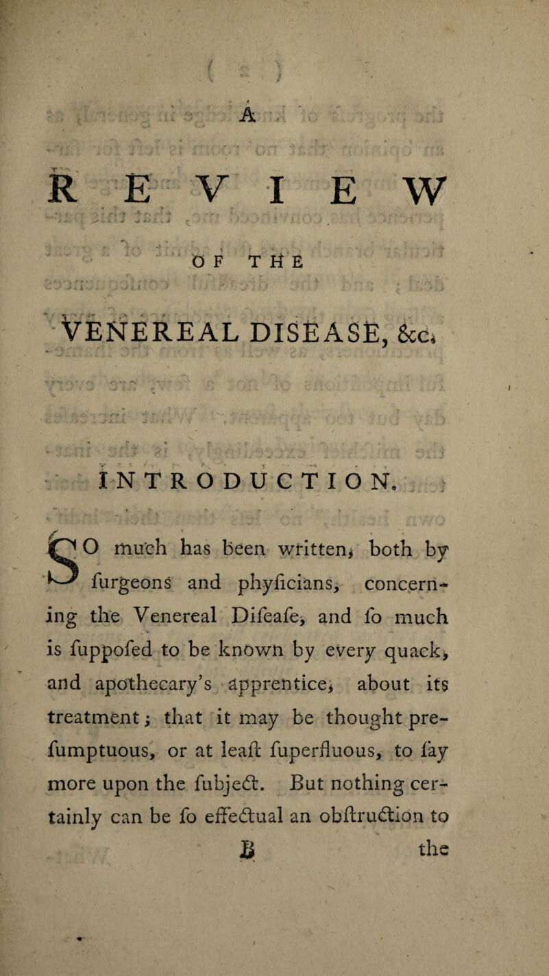 • ' r v R ■ , ( f E V I 7 THE HJ Venereal disease, &Cj -•1 <<► f -J A. . < v< *1 r IV c n /-*- INTRODUCTION, iO O much has been written* both by furgeons and phyficians, concern¬ ing the Venereal Difeafe, and fo much is fuppofed to be known by every quack* and apothecary’s apprentice* about its treatment; that it may be thought pre- fumptuous, or at leafc fuperfluous, to fay more upon the fubjedt. But nothing cer¬ tainly can be fo effectual an obftrudtion to $ the