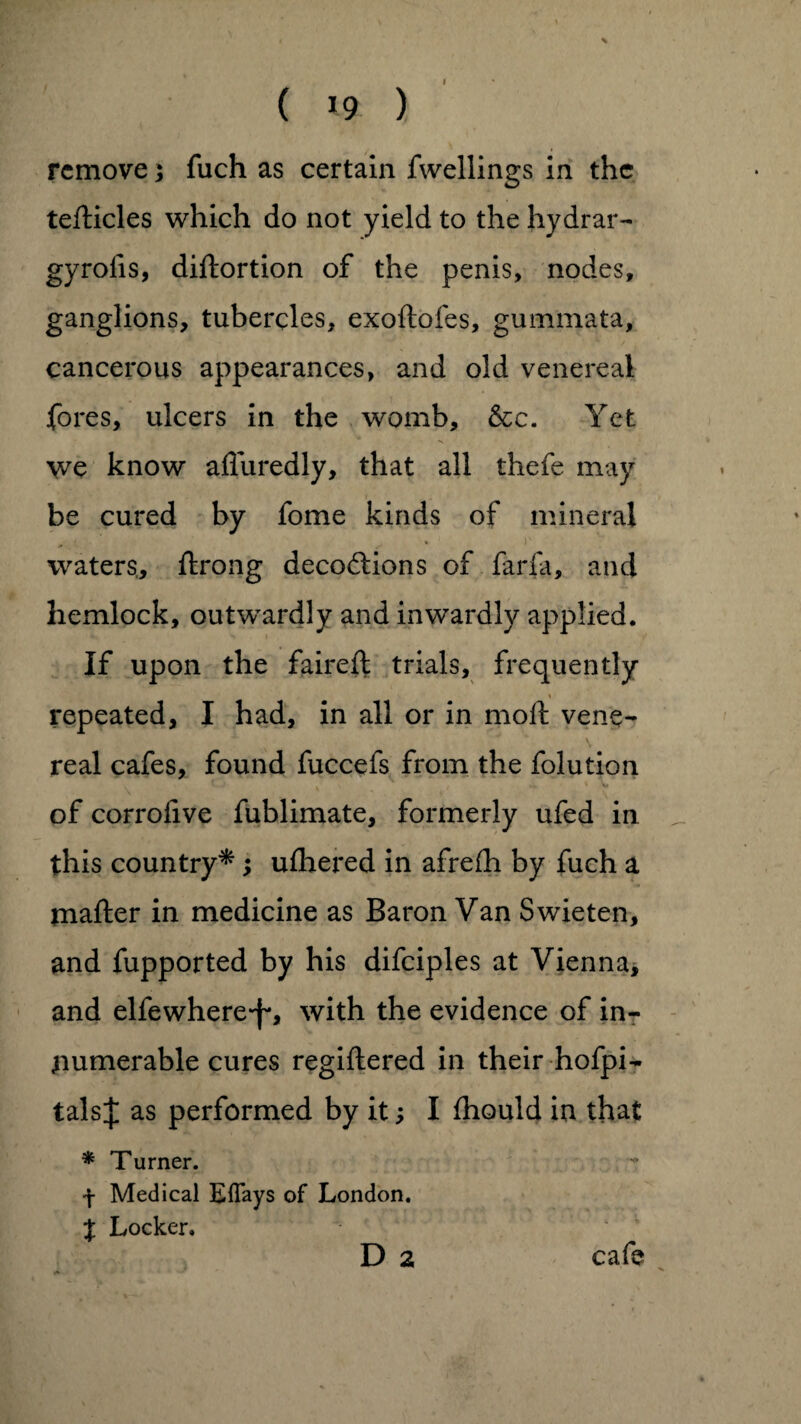 ( 19 ) remove 5 fuch as certain fwellings in the tefticles which do not yield to the hydrar- gyrofis, diftortion of the penis, nodes, ganglions, tubercles, exoftofes, gummata, cancerous appearances, and old venereal fores, ulcers in the womb, &c. Yet we know afluredly, that all thefe may be cured by fome kinds of mineral '' . >■ waters, flrong decodions of farfa, and hemlock, outwardly and inwardly applied. If upon the faireft trials, frequently repeated, I had, in all or in moft vene¬ real cafes, found fuccefs from the folution of corrofive fublimate, formerly ufed in this country*; ufhered in afrefh by fuch a mafter in medicine as Baron Van Swieten, and fupported by his difciples at Vienna, and elfewhere*f*, with the evidence of in¬ numerable cures regiflered in their hofpi- talsj as performed by it; I fhould in that * Turner. f Medical Eflays of London. % Locker. D 2 cafe