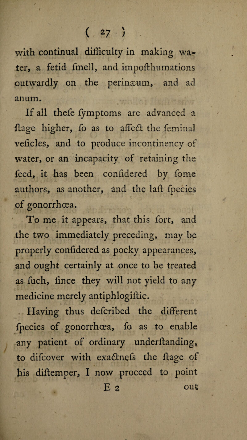 / t ( 27 > with continual difficulty in making wa¬ ter, a fetid fine 11, and impofthumations outwardly on the perinaeum, and ad anum. If all thefe lymptoms are advanced a ftage higher, fo as to affeft the feminal vehcles, and to produce incontinency of water, or an incapacity of retaining the feed, it has been conlidered by fome authors, as another, and the laff fpecies of gonorrhoea. To me it appears, that this fort, and the two immediately preceding, may be properly confidered as pocky appearances, and ought certainly at once to be treated as fuch, iince they will not yield to any medicine merely antiphlogiftic. ft Zm. i V* * 'f '• * 1 • • 1 “ ' . Having thus defcribed the different fpecies of gonorrhoea, fo as to enable - < any patient of ordinary underftanding, to difcover with exadtnefs the ftage of his diftemper, I now proceed to point E 2 out