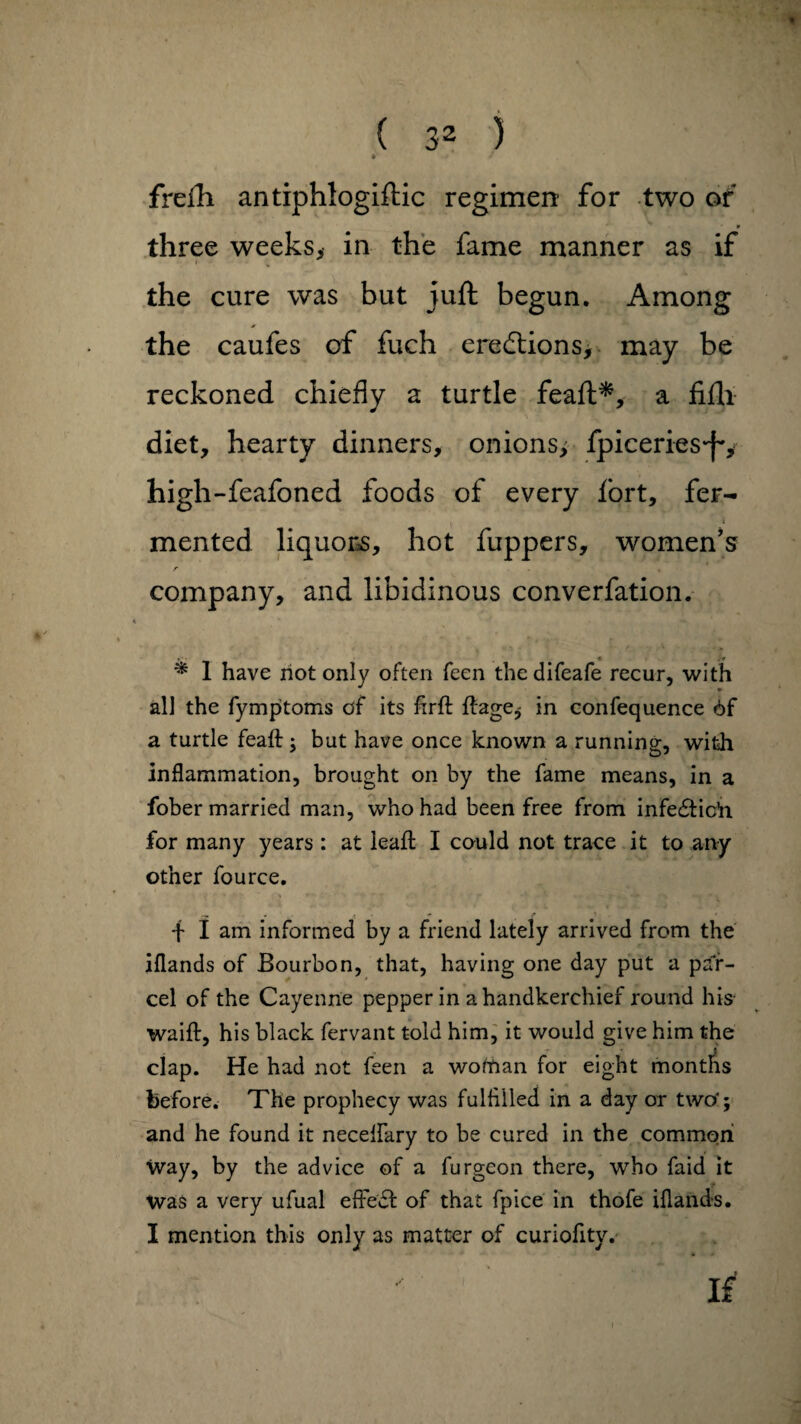 • freili antiphlogiftic regimen for two of three weeks, in the fame manner as if the cure was but juft begun. Among the caufes of fuch erections, may be reckoned chiefly a turtle feaft*, a fifti diet, hearty dinners, onions, fpiceriesj'', high-feafoned foods of every fort, fer¬ mented liquors, hot fuppers, women’s r . . company, and libidinous converfation. * m¥ * 1 have riot only often feen thedifeafe recur, with all the fymptoms of its hrft ftage, in confequence 6f a turtle feaft j but have once known a running, with inflammation, brought on by the fame means, in a fober married man, who had been free from infedtic’n for many years: at lead I could not trace it to any other fource. f i am informed by a friend lately arrived from the iflands of Bourbon, that, having one day put a par¬ cel of the Cayenne pepper in a handkerchief round his waift, his black fervant told him, it would give him the i clap. He had not feen a wotrian for eight months before. The prophecy was fulfilled in a day or two'; and he found it neceflary to be cured in the common way, by the advice of a furgeon there, who faid it was a very ufual effect of that fpice in thofe iflands. I mention this only as matter of curiofity.