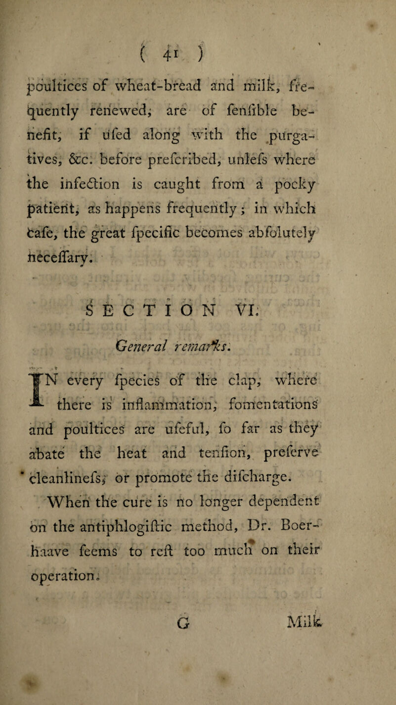 • - f » ■ J poultices of wheat-bread and milk, fre¬ quently renewed; are of fenflble be¬ nefit, if lifed along with the pitrga- tives, &c. before prefcribed, unlefs where \ the infection is caught from a pocky patient, as happens frequently ; in which fcafe, the great fpecific becomes abfolutely heceffarv. 9 SECTION VI; General remarks. ,>■» 'f «- n IN every fpecies of the clap, where there is inflammation; fomentations ? ■ . ,. . . and poultices are ufeful, fo far as they abate the heat and tenfion, preferve * -- * cleanlinefs; or promote the difcharge. When the cure is no longer dependent on the antiphlogiftic method, Dr. Boer- haave feems to reft too much on their operation. G Milt-