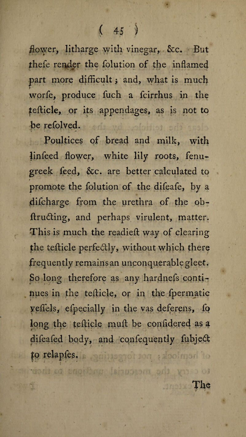 flower, litharge with vinegar, &c. But thefe render the folution of the inflamed part more difficult; and, what is much > worfe, produce fuch a fcirrhus in the tefticle, or its appendages, as is not to be refolved. Poultices of bread and milk, with linfeed flower, white lily roots, fenu¬ greek feed, &c. are better calculated to promote the folution of the difeafe, by a difcharge from the urethra of the ob- ftrudting, and perhaps virulent, matter. This is much the readied way of clearing the tefticle perfectly, without which there frequently remains an unconquerablegleet. So long therefore as any hardnefs conti¬ nues in the tefticle, or in the fpermatic yeflels, efpecially in the vas deferens, fo long the tefticle muff: be conffdered as a difeafed body, and cqnfequently fubjedt to relapfes. V •* 4 The