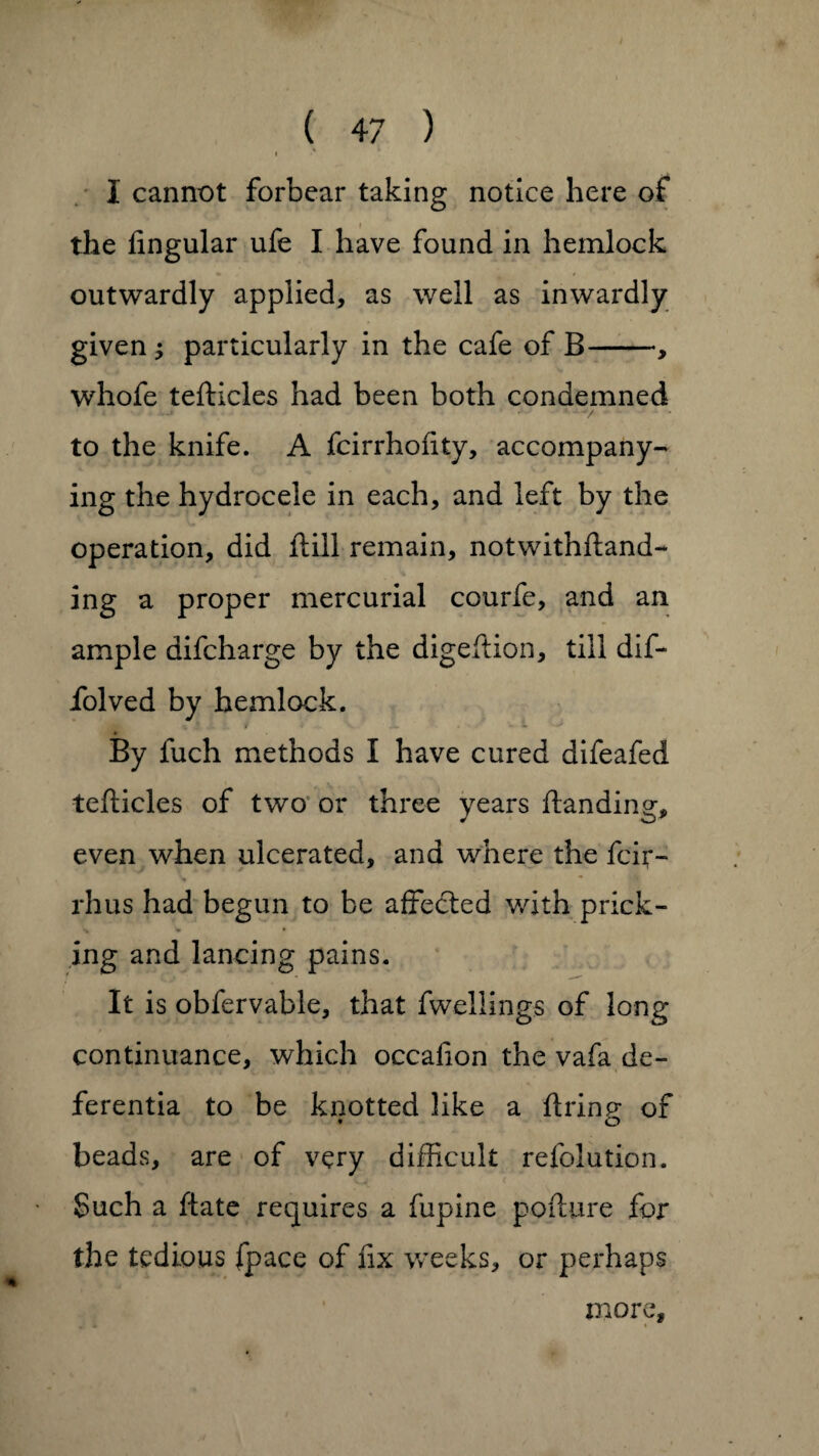 <* I cannot forbear taking notice here of the lingular ufe I have found in hemlock outwardly applied, as well as inwardly given ; particularly in the cafe of B-, whofe tefticles had been both condemned ' ‘ V ■ to the knife. A fcirrholity, accompany¬ ing the hydrocele in each, and left by the operation, did ftill remain, notwithftand- ing a proper mercurial courfe, and an ample difcharge by the digeftion, till dif- folved by hemlock. By fuch methods I have cured difeafed tefticles of two or three years Handing, even when ulcerated, and where the fcft- % rhus had begun to be affected with prick¬ ing and lancing pains. It is obfervable, that fwellings of long continuance, which occalion the vafa de- ferentia to be knotted like a firing of beads, are of very difficult refolution. Such a ftate requires a fupine pofture for the tedious fpace of fix weeks, or perhaps more.