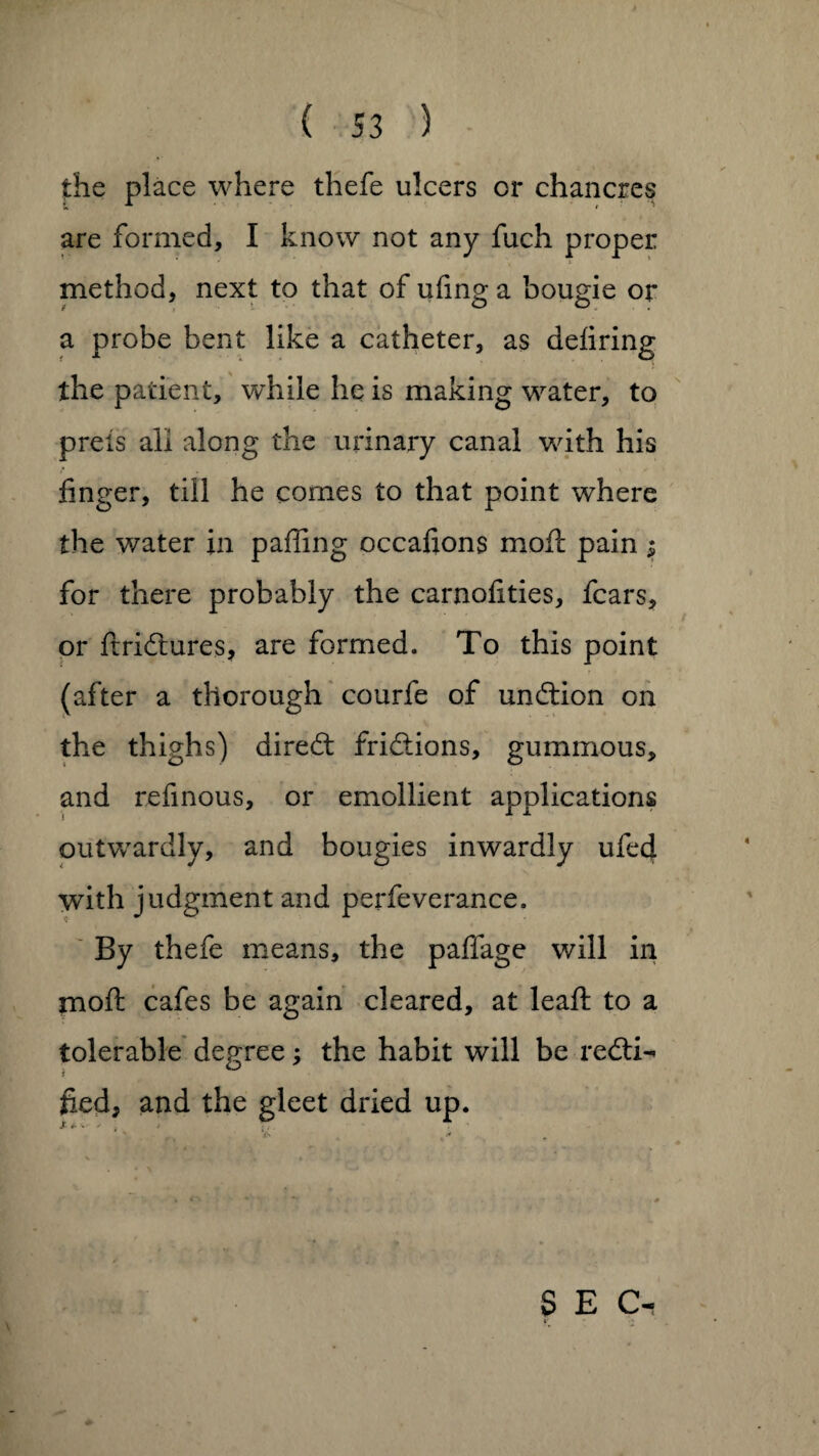 the place where thefe ulcers or chancres are formed, I know not any fuch proper method, next to that of uling a bougie or a probe bent like a catheter, as deliring the patient, while he is making water, to preis all along the urinary canal with his finger, till he comes to that point where the water in paffing occafions moil pain $ for there probably the carnolities, fears, or ftridtures, are formed. To this point (after a thorough courfe of undtion on the thighs) diredt fri&ions, gummous, and refinous, or emollient applications outwardly, and bougies inwardly ufed with judgment and perfeverance. By thefe means, the paffage will in moft cafes be again cleared, at leaft to a tolerable degree; the habit will be redti^ i fied, and the gleet dried up. x * ■«. - - > \ * •. * SEC-