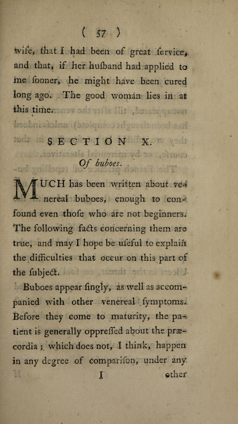 tvite, that 1 had been of great fervice* and that, if her hufband had applied to me fooner, he might have been cured long ago. The good woman lies in at this time; ♦ * r r - r-\ r / * r w * & * « ; J i .. i >■ sj • ' . , v j l SECTION X. n -i i i. ; • . •• ,/ - ’ v v * • • ; * “ *• •* *1 • • * : v J Of buboes. ? A • V » \ ylfUCH has been written about ve4 •*“ * nereal buboes, enough to con¬ found even thofe who are not beginners. The following fadts concerning them are true, and may I hope be ufeful to explain the difficulties that occur on this part of the fiibjedt. Buboes appear fmgly, as well as accom¬ panied with other venereal fymptoms. Before they come to maturity, the pa¬ tient is generally oppreffed about the pras- cordia ; which does not, I think, happen in any degree of comparifon, under any l other