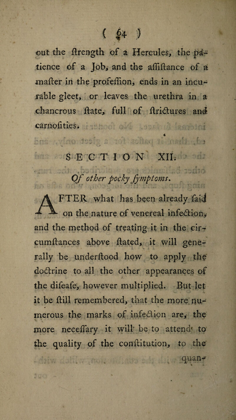 ( |4 :) out the ftrength of a Hercules, the pa- tience of a Job, and the affiftance of a matter in the profeffion, ends in an incu¬ rable gleet, or leaves the urethra in a chancrous ftate, full of ftridures and carnofities. « , „ * 4, . • t f S E C T I O N XII. ' j, * , J -• ‘ • ^ .1,.l I ' Of other pocky fympto?ns* AFTER what has been already faiJ on the nature of venereal infedion* and the method of treating it in the cir- cumftances above ftated, it will gene¬ rally be underflood how to apply the doctrine to all the other appearances of the difeafe, however multiplied. But let it be ftill remembered, that the more nu¬ merous the marks of infedion are, the more neceffary it will’ be to attend* to the quality of the confutation, to the quan*