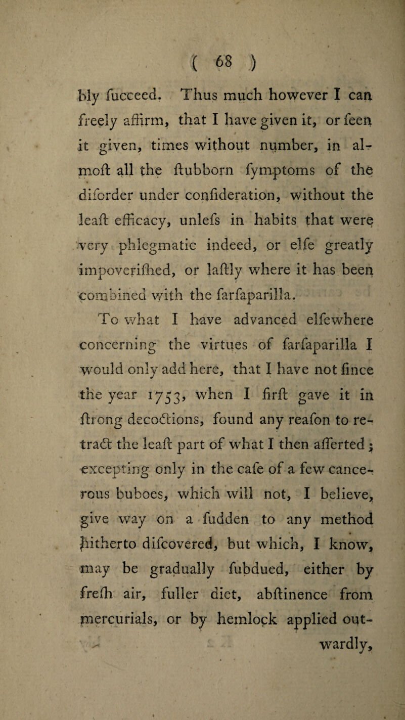 bly fucceed. Thus much however I can freely affirm, that I have given it, or feen it given, times without number, in air moft all the ftubborn fymptoms of the diforder under confideration, without the leaff: efficacy, unlefs in habits that were very phlegmatic indeed, or elfe greatly impoverifhed, or laftly where it has been combined with the farfaparilla. To what I have advanced elfewhere concerning the virtues of farfaparilla I would only add here, that I have not fince the year 1753, when I firft gave it in ftrong decodiions, found any reafon to re¬ trace the leaff; part of what I then aflerted ; excepting only in the cafe of a few cance¬ rous buboes, which will not, I believe, give way on a fudden to any method • • Jiitherto difeovered, but which, I know, may be gradually fubdued, either by freffi air, fuller diet, abftinence from mercurials, or by hemlock applied ont- ^ wardly.