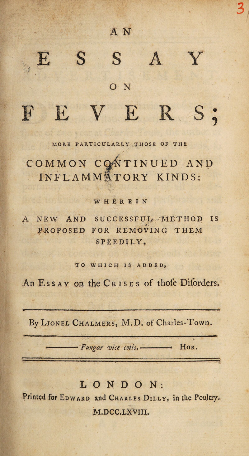 . 3, A N ESSAY O N MORE PARTICULARLY THOSE OF THE COMMON C^TINUED AND INFLAMMATORY KINDS: WHEREIN A NEW AND SUCCESSFUL 'METHOD IS PROPOSED FOR REMOVING THEM SPEEDILY. TO WHICH IS ADDED., An Essay on the C r i s e s of thofe Diforders. By Lionel Chalmers, M.D. of Charles-Town. . Fungar 'vice cotis. ■ ■ * Hor. L O N D O N : Printed for Edward and Charles Dilly, in the Poultry* c*-. . M.DCC.LXVIIL