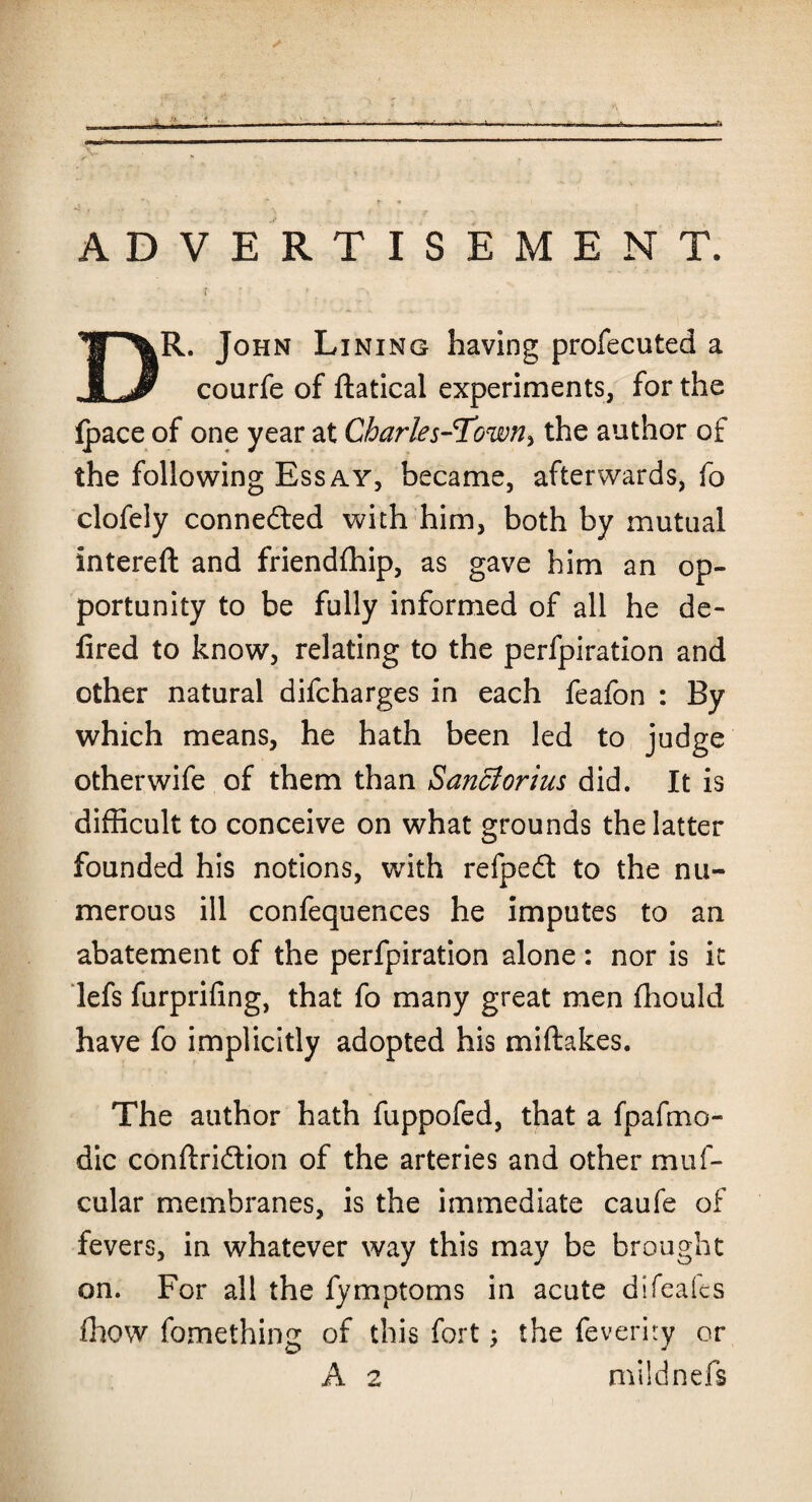 ADVERTISEMENT. rr » DR. John Lining having profecuted a courfe of ftatical experiments, for the fpace of one year at CharlesJTown, the author of the following Essay, became, afterwards, fo clofely connected with him, both by mutual intereft and friendship, as gave him an op¬ portunity to be fully informed of all he de- fired to know, relating to the perforation and other natural difcharges in each feafon : By which means, he hath been led to judge other wife of them than Sanclorius did. It is difficult to conceive on what grounds the latter founded his notions, with refpedt to the nu¬ merous ill confequences he imputes to an abatement of the perfpiration alone: nor is it lefs furprifing, that fo many great men fhould have fo implicitly adopted his miftakes. The author hath fuppofed, that a fpafmo- dic conftridtion of the arteries and other muf- cular membranes, is the immediate caufe of fevers, in whatever way this may be brought on. For all the fymptoms in acute difeales fhow fomething of this fort ; the feveriry or A 2 mildnefs