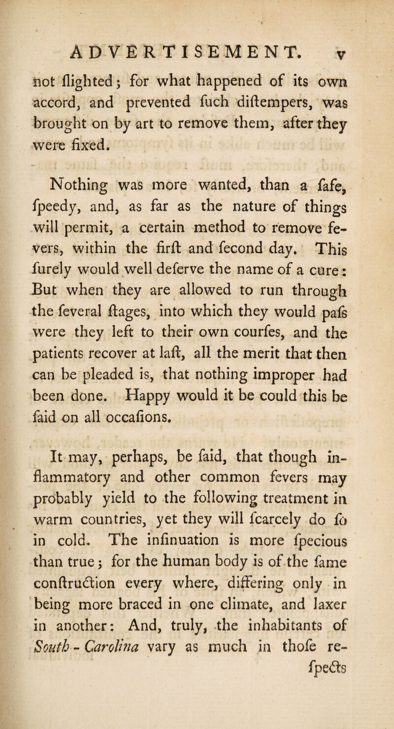 Hot flighted; for what happened of its own accord, and prevented fuch diftempers, was brought on by art to remove them, after they were fixed. Nothing was more wanted, than a fafe, fpeedy, and, as far as the nature of things will permit, a certain method to remove fe¬ vers, within the firft and fecond day. This furely would well deferve the name of a cure: But when they are allowed to run through the feveral ftages, into which they would pafe were they left to their own courfes, and the patients recover at laft, all the merit that then can be pleaded is, that nothing improper had been done. Happy would it be could this be laid on all occafions. It may, perhaps, be faid, that though in¬ flammatory and other common fevers may probably yield to the following treatment in warm countries, yet they will fcarcely do fo in cold. The infinuation is more fpecious than true $ for the human body is of the fame conftrudion every where, differing only in being more braced in one climate, and laxer in another: And, truly, the inhabitants of South - Carolina vary as much in thofe re- fpeds