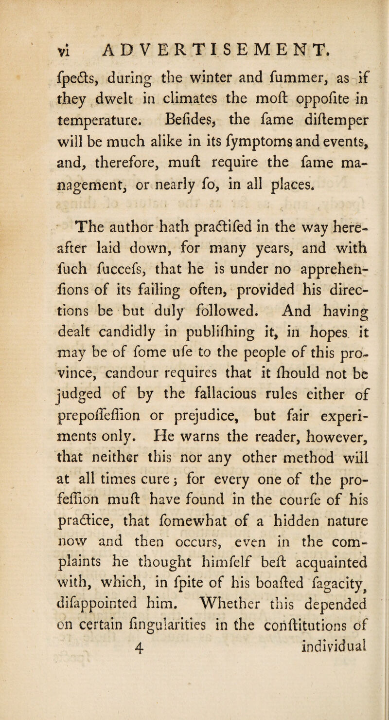 fpeds, during the winter and fummer, as if they dwelt in climates the moft oppofite in temperature. Befides, the fame diftemper will be much alike in its fymptoms and events, and, therefore, mull require the fame ma¬ nagement, or nearly fo, in all places. r. j j i , : i. i , . t_ t The author hath pradifed in the way here¬ after laid down, for many years, and with fuch fuccefs, that he is under no apprehen- fions of its failing often, provided his direc¬ tions be but duly followed. And having dealt candidly in publifhing it, in hopes it may be of fome ufe to the people of this pro¬ vince, candour requires that it fhould not be judged of by the fallacious rules either of prepoifeflion or prejudice, but fair experi¬ ments only. He warns the reader, however, that neither this nor any other method will at all times cure; for every one of the pro- feffion mud have found in the courfe of his pradice, that fomewhat of a hidden nature now and then occurs, even in the com¬ plaints he thought himfelf beft acquainted with, which, in fpite of his boafted fagacity, difappointed him. Whether this depended on certain Angularities in the conftitutions of 4 individual