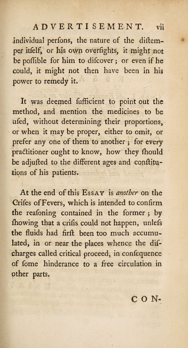 individual perfons, the nature of the diftem- per itfelf, or his own overfights, it might not be pofiible for him to difcover 5 or even if he could, it might not then have been in his power to remedy it. It was deemed fufficient to point out the method, and mention the medicines to be ufed, without determining their proportions, or when it may be proper, either to omit, or prefer any one of them to another ; for every pradtitioner ought to know, how they fhould be adjured to the different ages and copflitu- fcions of his patients. At the end of this Essay is another on the Crifes of Fevers, which is intended to confirm the reafoning contained in the former ; by fhowing that a crifis could not happen, unlefs the fluids had firfl: been too much accumu¬ lated, in or near the places whence the dis¬ charges called critical proceed, in confequence of fome hinderance to a free circulation in other parts. CON-