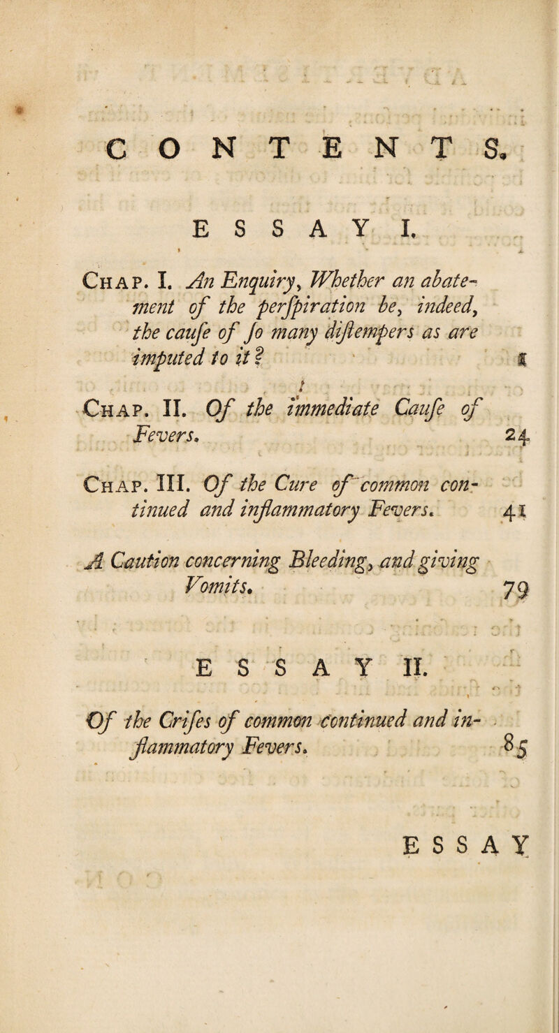 i ^ CONTENTS. ESSAY i. » '* Jl Chap. I. An Enquiry, Whether an abate¬ ment of the perfpiration be> indeed, the caufe of Jo many diflempers as are imputed to it? % , J Chap. II. Of the immediate Caufe of Fevers. 24 Chap. III. Of the Cure of common con¬ tinued and inflammatory Fevers. 41 A Caution concerning Bleedings and giving Vomits. 73 • ; j . : cr J ESSAY II. . . * v* . r . -J Of the Crifes of common continued and in¬ flammatory Fevers. 85 ESSAY