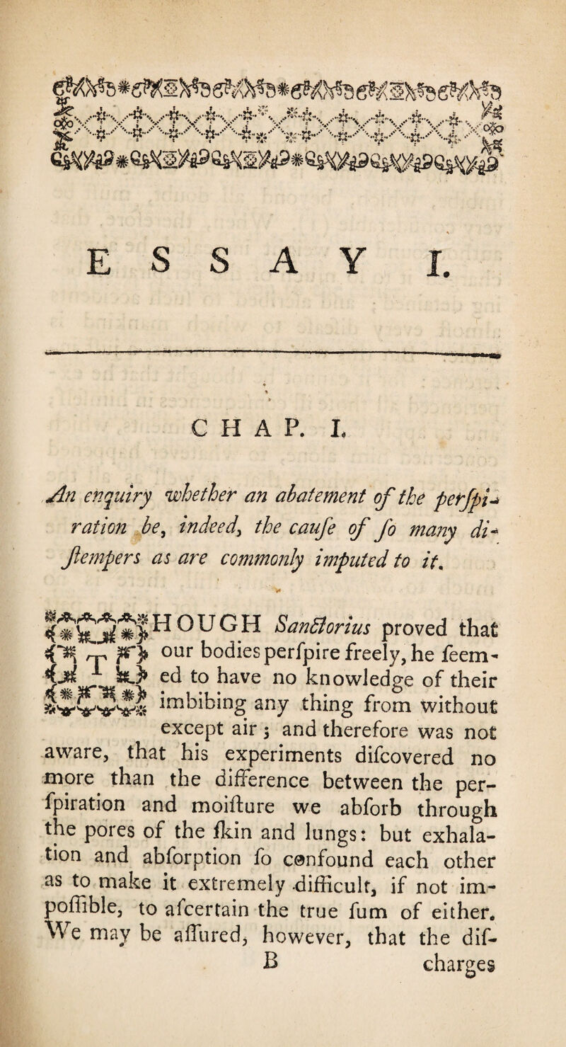 C H A P. L An enquiry whether an abatement of the perfpi-* ration be, indeed, the caufe of fo many di* fempers as are commonly imputed to it, hough Santforius proved that OH rp ?r> our bodies perfpire freely, he feem- ec* t0 ^ave no knowledge of their imbibing any thing from without except air $ and therefore was not aware, that his experiments difcovered no more than the difference between the per- fpiration and moiffcure we abforb through the pores of the fkin and lungs: but exhala¬ tion and abforption fo confound each other as to make it extremely -difficult, if not im- poffible, to afcertain the true fum of either. We may be allured, however, that the dif- B charges