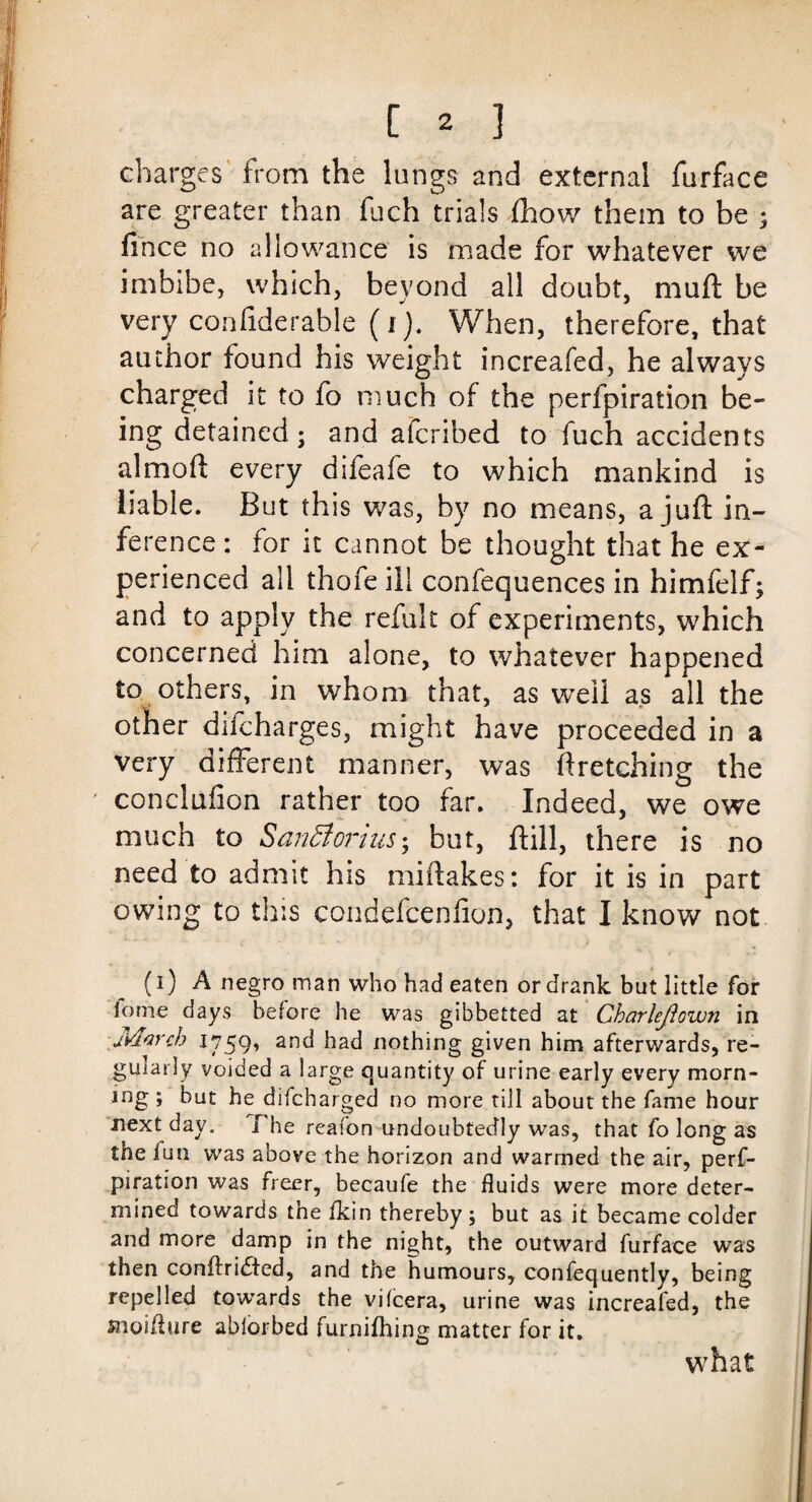 charges from the lungs and external furface are greater than fuch trials (how them to be ; fince no allowance is made for whatever we imbibe, which, beyond all doubt, mull be very conliderable (i). When, therefore, that author found his weight increafed, he always charged it to fo much of the perfpiration be¬ ing detained; and afcribed to fuch accidents almoft every difeafe to which mankind is liable. But this was, by no means, a juft in¬ ference : for it cannot be thought that he ex¬ perienced all thofe ill confequences in himfelf; and to apply the refult of experiments, which concerned him alone, to whatever happened to others, in whom that, as well as all the other difcharges, might have proceeded in a very different manner, was ftretching the conclufion rather too far. Indeed, we owe much to SanBorhis; but, ftill, there is no need to admit his miftakes: for it is in part owing to this condefcenfion, that I know not (i) A negro man who had eaten or drank but little for iome days before he was gibbetted at Charleftown in Ivlarch 1759* an(l had nothing given him afterwards, re¬ gularly voided a large quantity of urine early every morn¬ ing ; but he difcharged no more till about the fame hour next day. I he reafon undoubtedly was, that fo long as the fun was above the horizon and warmed the air, perf¬ piration was freer, becaufe the fluids were more deter¬ mined towards tne fkin thereby ; but as it became colder and more damp in the night, the outward furface was then conftridted, and the humours, confequently, being repelled towards the vifcera, urine was increafed, the snoifhire ablorbed furniihing matter for it. what