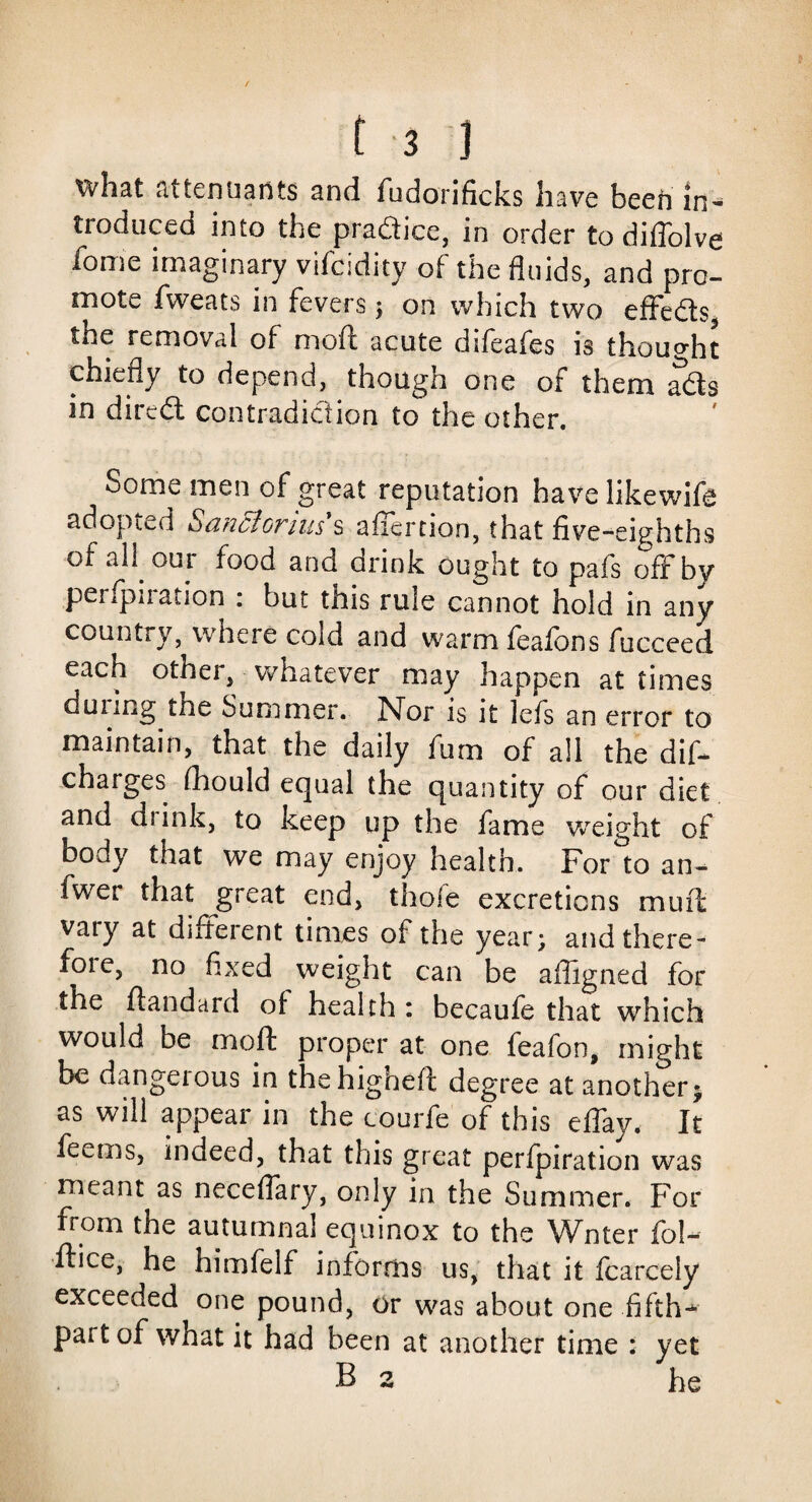 what attenuates and fudorificks have been in¬ troduced into the pradice, in order to diffolve home imaginary vifcidity of the fluids, and pro¬ mote fweats in fevers ; on which two effects, tne removal of mod acute difeafes is thought chiefly to depend, though one of them ads in dired contradidion to the other. Some men of great reputation have likewife adopted San cl onus s afiertion, that five-eighths of all our food and drink ought to pafs off by perforation : but this rule cannot hold in any country, where cold and warm feafons fucceed each other, whatever may happen at times duiing the Summer. Nor is it lefs an error to maintain, that the daily fum of all the dif- charges fhould equal the quantity of our diet and di ink, to keep up the fame weight of body that we may enjoy health. For to an- fwer that great end, thole excretions mult vary at diffident times of the year; and there- foie, no fixed weight can be afligned for the flandard of health : becaufe that which would be moft proper at one feafon, might be dangerous in thehighefi: degree at another 5 as will appear in the courfc of this effiay. It feems, indeed, that this great perfpiration was meant as neceffiary, only in the Summer. For from the autumnal equinox to the Wnter fol- ftice, he himfelf informs us, that it fcarcely exceeded one pound, or was about one fifths part of what it had been at another time : yet B 2 he