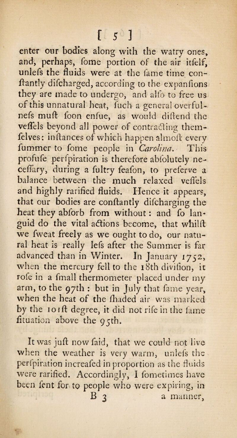 enter our bodies along with the watry ones* and, perhaps, forne portion of the air itfelf, unlefs the fluids were at the fame time con- ftantly difcharged, according to the expan lions they are made to undergo, and alfo to free us of this unnatural heat, Inch a general overful- nefs muft foon enfue, as would diftend the veflels beyond all power of contracting them* felves: inftances of which happen almoft every fummer to fome people in Carolina. This profufe perfpiration is therefore abfolutely ne- ceflary, during a fultry feafon, to prcferve a balance between the much relaxed veflels and highly ratified fluids. Hence it appears, that our bodies are conftantly difcharging the heat they abforb from without: and fo lan¬ guid do the vital a&ions become, that whilft we fweat freely as we ought to do, our natu¬ ral heat is really lefs after the Summer is far advanced than in Winter. In January 1752, when the mercury fell to the 18th divifion, it rofe in a fmall thermometer placed under my arm, to the 97th : but in July that fame year, when the heat of the fhaded air was marked by the 1 o 1 ft degree, it did not rife in the lame fituafion above the 95th. It was juft now faid, that we could not live when the weather is very warm, unlefs the perfpiration increafed in proportion as the fluids were rarified. Accordingly, 1 fometimes have been fent for to people who were expiring, in b 3 a manner,