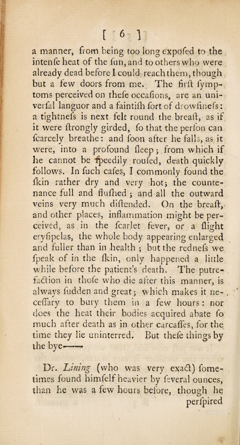 ['6] a manner, from being too long expofed to the intenfe heat of the fun, and to others who were already dead before I could reach them, though but a few doors from me. The fird fymp- toms perceived on thefe occaflons, are an uni- verfal languor and a faintifh fort of drowfinefs: a tightnefs is next felt round the bread, as if it were ftrongly girded, fo that the perfon can fcarcelv breathe: and foon after befalls, as it were, into a profound deep; from which if he cannot be Ipeedily roufed, death quickly follows. In fuch cafes, I commonly found the fkin rather dry and very hot; the counte¬ nance full and flufhed ; and ail the outward veins very much didended. On the bread, and other places, inflammation might be per¬ ceived, as in the fcarlet fever, or a flight eryfipelas, the whole body appearing enlarged and fuller than in health ; but the rednefs we fpeak of in the fkin, only happened a little while before the patient’s death. The putre- fadion in thofe who die after this manner, is always hidden and great; which makes it ne- , ceffary to bury them in a few hours: nor does the heat their bodies acquired abate fo much after death as in other carcaffes, for the time they lie uninterred. But thefe things by the bye—-'-* Dr. Lining (who was very exad) fome- times found himfelf heavier by fevera! ounces, than he was a few hours before, though hq per