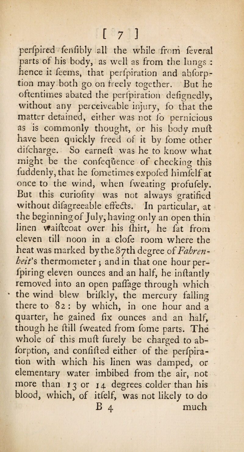 perfpired fenfibly all the while from fevcral parts of his body, as well as from the lungs : hence it feems, that perfpiration and abforp- tion may both go on freely together. But he oftentimes abated the perfpiration defignedly, without any perceiveable injury, fo that the matter detained, either was not fo pernicious as is commonly thought, or his body muft have been quickly freed of it fay fome other difcharge. So earneft was he to know what might be the confequence of checking this fuddeniy, that he fometimes expofed himfelf at once to the wind, when fweating profufely. But this curiofity was not always gratified without aifagreeable effedts. In particular, at the beginning of July, having only an open thin linen vfaiftcoat over his fhirt, he fat from eleven till noon in a clofe room where the heat was marked by the 87 th degree of Fahren¬ heit's thermometer; and in that one hour per- fpiring eleven ounces and an half, he inftantly removed into an open paflage through which the wind blew brifkly, the mercury falling there to 82 : by which, in one hour and a quarter, he gained fix ounces and an half, though he (till fweated from fome parts. The whole of this muft furely be charged to ab- forption, and confided either of the perfpira¬ tion with which his linen was damped, or elementary water imbibed from the air, not more than 13 or 14 degrees colder than his blood, which, of itfelf, was not likely to do B 4 much