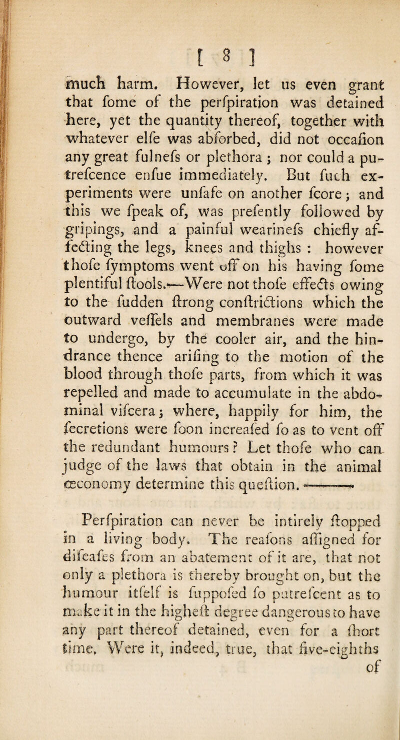 much harm. However, let us even grant that fome of the perfpiration was detained here, yet the quantity thereof, together with whatever elfe was abforbed, did not occalion any great fulnefs or plethora ; nor could a pu- trefcence enfue immediately. But fuch ex¬ periments were unfafe on another fcore; and this we fpeak of, was prefently followed by gripings, and a painful wearinefs chiefly af- fedting the legs, knees and thighs : however thofe fymptoms went oft on his having fome plentiful ftools.-—Were not thofe effefts owing to the hidden ftrong conftridlions which the outward veflels and membranes were made to undergo, by the cooler air, and the hin¬ drance thence arifing to the motion of the blood through thofe parts, from which it was repelled and made to accumulate in the abdo¬ minal vifceraj where, happily for him, the fecretions were foon increafed fo as to vent off the redundant humours ? Let thofe who can- judge of the laws that obtain in the animal ceco no my determine this queflion. -——• Perfpiration can never be intirely flopped in a living body. The reafons afligned for dileafes from an abatement of it are, that not only a plethora is thereby brought on, but the humour itfelf is fuppofed fo pat re! cent as to make it in the highdt degree dangerous to have any part thereof detained, even for a (hort time. Were it, indeed, true, that live-eighths of