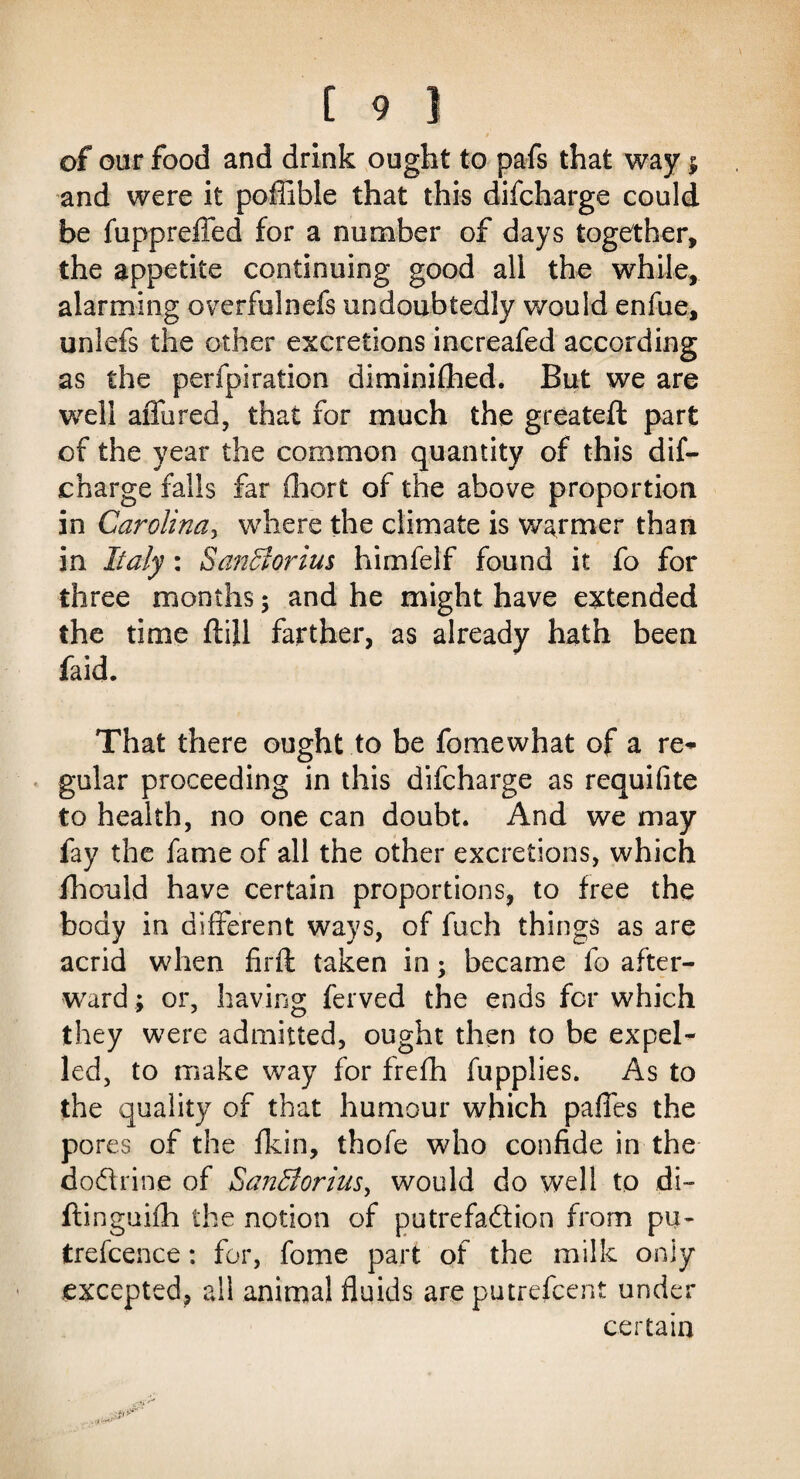 of our food and drink ought to pafs that way $ and were it poffible that this difcharge could be fuppreffed for a number of days together, the appetite continuing good all the while, alarming overfulnefs undoubtedly would enfue, unlefs the other excretions increafed according as the perforation diminiflied. But we are well affured, that for much the greateft part of the year the common quantity of this dif¬ charge falls far fhort of the above proportion in Carolina, where the climate is warmer than in Italy: Sanciorius himfelf found it fo for three months ; and he might have extended the time ftill farther, as already hath been faid. That there ought to be fomewhat of a re¬ gular proceeding in this difcharge as requifite to health, no one can doubt. And we may fay the fame of all the other excretions, which fhould have certain proportions, to free the body in different ways, of fuch things as are acrid when firft taken in; became fo after¬ ward ; or, having ferved the ends for which they were admitted, ought then to be expel¬ led, to make way for frefh fupplies. As to the quality of that humour which pafles the pores of the fkin, thofe who confide in the doflrine of SanBorius, would do well to di- ftinguifh the notion of putrefaftion from pu- trefcence: for, fome part of the milk only excepted, all animal fluids are putrefcent under certain