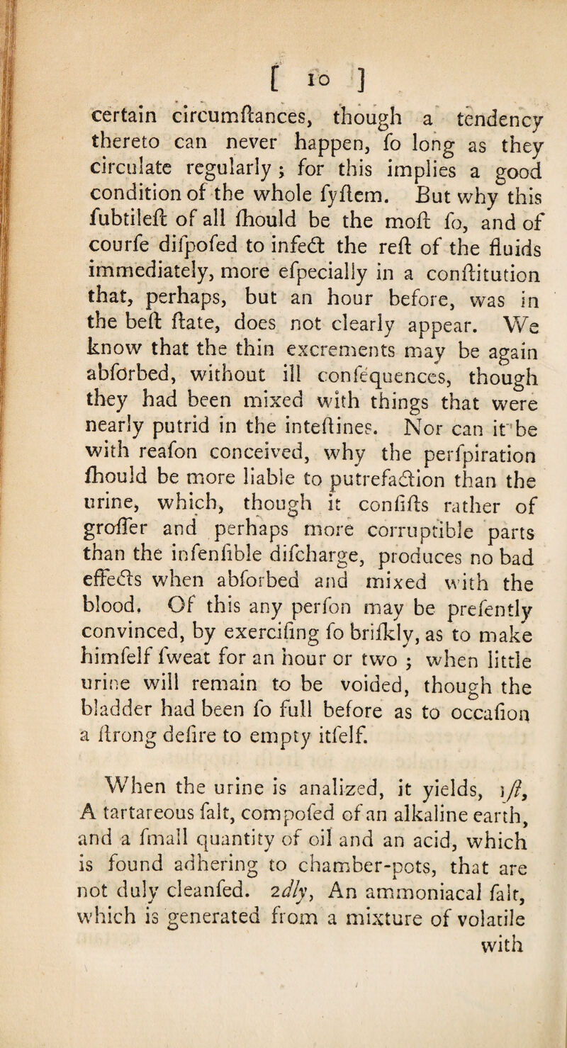 certain circumftances, though a tendency thereto can never happen, fo long as they circulate regularly ; for this implies a good condition of the whole fyftem. But why this fubtileft of all fhould be the moft fo, and of courfe difpofed to infed the reft of the fluids immediately, more efpecially in a conftitution that, perhaps, but an hour before, was in the beft date, does not clearly appear. We know that the thin excrements may be again abforbed, without ill confequences, though they had been mixed with things that were nearly putrid in the inteftines. Nor can it be with reafon conceived, why the perfpiration fhould be more liable to putrefadion than the urine, which, though it confifts rather of groffer and perhaps more corruptible parts than the infenlible difcharge, produces no bad effeds when abforbed and mixed with the blood, Of this any perfon may be prefently convinced, by exercifing fo brifkly, as to make himfelf fweat for an hour or two ; when little urine will remain to be voided, though the bladder had been fo full before as to occafioa a llrong defire to empty itfelf. When the urine is analized, it yields, )/i, A tartareous fait, compofed of an alkaline earth, and a fmall quantity of oil and an acid, which is found adhering to chamber-pots, that are not duly cleanfed. 2dly, An ammoniacal fait, which is generated from a mixture of volatile with