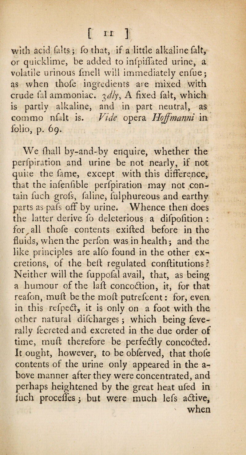 with acid falts; fo that, if a little alkaline fait, or quicklime, be added to infpiffated urine, a volatile urinous fmeli will immediately enfue; as when thofe ingredients are mixed with crude fal ammoniac. ^dlyy A fixed fait, which is partly alkaline, and in part neutral, as com mo nfalt is. Vide opera Hoffmanni in folio, p. 69. We {hall by-and-by enquire, whether the perlpiration and urine be not nearly, if not quite the fame, except with this difference, that the infenfible perforation may not con¬ tain fuch grofs, faline, fulphureous and earthy parts as pafs off by urine. Whence then does the latter derive fo deleterious a difpofition : for . all thofe contents exifted before in the A fluids, when the perfon was in health; and the like principles are alfo found in the other ex¬ cretions, of the beft regulated conftitutions ? Neither will the fuppofal avail, that, as being a humour of the laid conception, it, for that reafon, mud be the molt putrefeent: for, even in this refpePt, it is only on a foot with the other natural difeharges; which being feve- rally fecreted and excreted in the due order of time, mu ft therefore be perfectly concoPted. It ought, however, to be obferved, that thofe contents of the urine only appeared in the a- bove manner after they were concentrated, and perhaps heightened by the great heat ufed in fuch proceffes; but were much lefs aPtive, when