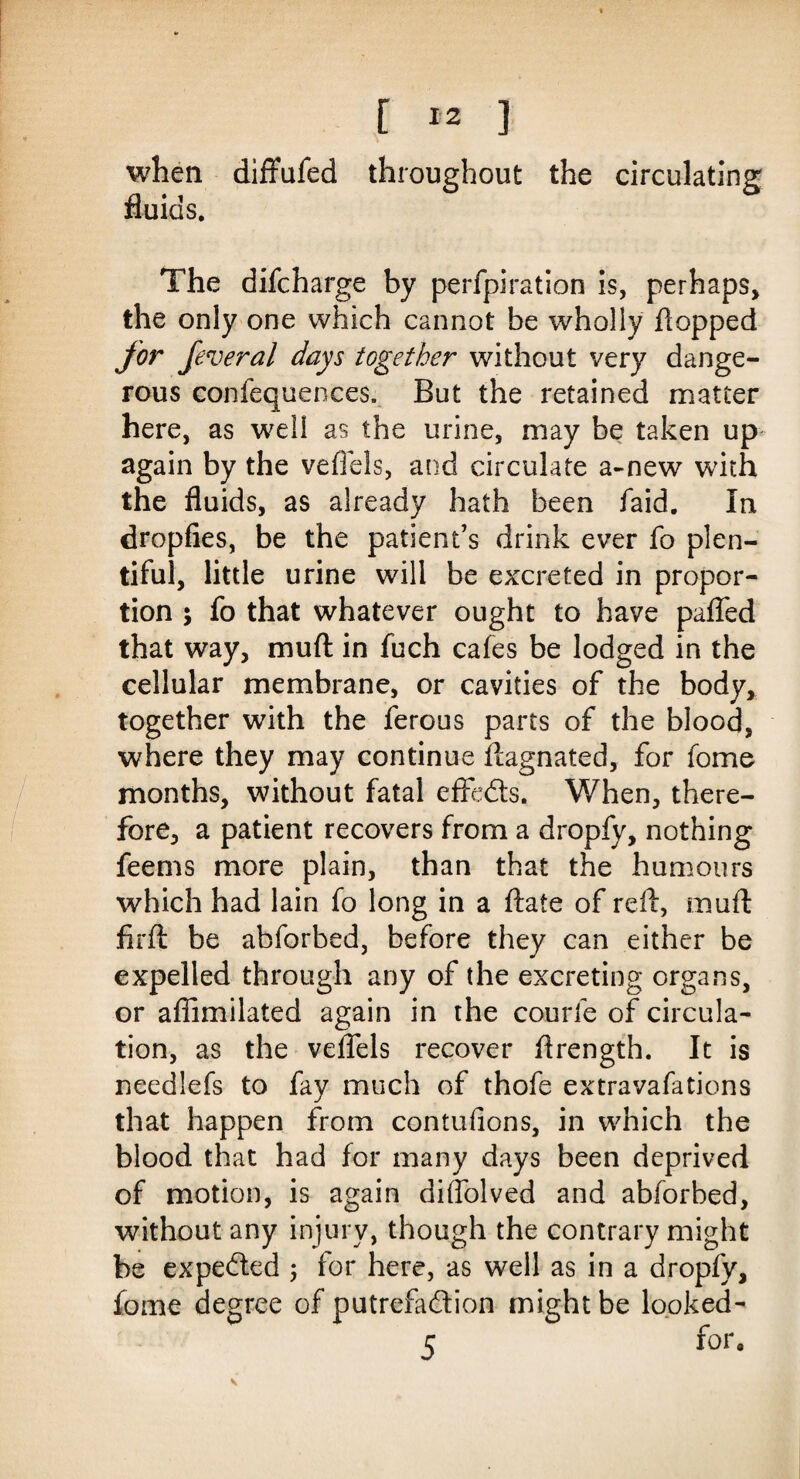 when diffufed throughout the circulating fluids. The difcharge by perfpiration is, perhaps, the only one which cannot be wholly flopped for feveral days together without very dange¬ rous confequences. But the retained matter here, as well as the urine, may be taken up again by the vefiels, and circulate a-new with the fluids, as already hath been faid. In dropfies, be the patient’s drink ever fo plen¬ tiful, little urine will be excreted in propor¬ tion ; fo that whatever ought to have pafled that way, muft in fuch cafes be lodged in the cellular membrane, or cavities of the body, together with the ferous parts of the blood, where they may continue ftagnated, for fome months, without fatal effeds. When, there¬ fore, a patient recovers from a dropfy, nothing feems more plain, than that the humours which had lain fo long in a ftate of refl, muft firft be abforbed, before they can either be expelled through any of the excreting organs, or aflimilated again in the courle of circula¬ tion, as the veflels recover ftrength. It is needlefs to fay much of thofe extravafations that happen from contufions, in which the blood that had for many days been deprived of motion, is again diflblved and abforbed, without any injury, though the contrary might be expeded ; for here, as well as in a dropfy, fome degree of putrefadion might be looked- 5 for‘ V