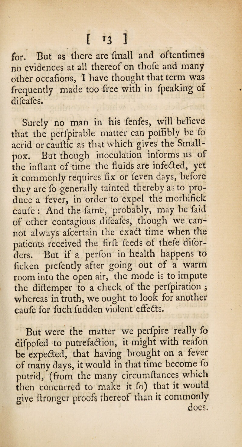 [ *3 ] for. But as there are fmall and oftentimes no evidences at all thereof on thofe and many other occasions, I have thought that term was frequently made too free with in fpeaking of difeafes. Surely no man in his fenfes, will believe that the perfpirable matter can poffibly be fo acrid or cauftic as that which gives the Small¬ pox. But though inoculation informs us of the inftant of time the fluids are infedted, yet it commonly requires fix or feven days, before they are fo generally tainted thereby as to pro¬ duce a fever, in order to expel the morbifick caufe: And the fame, probably, may be faid of other contagious difeafes, though we can¬ not always afcertain the exadt time when the patients received the firfl: feeds of thefe difor- ders. But if a perfon in health happens to flcken prefently after going out of a warm room into the open air, the mode is to impute the diftemper to a check of the perfpiration ; whereas in truth, we ought to look for another caufe for fuch fudden violent effedts. But were the matter we perfpire really fo difpofed to putrefadlion, it might with reafon be expedted, that having brought on a fever of many days, it would in that time become fo putrid, (from the many circumftances which then concurred to make it fo) that it would give ftronger proofs thereof than it commonly does.