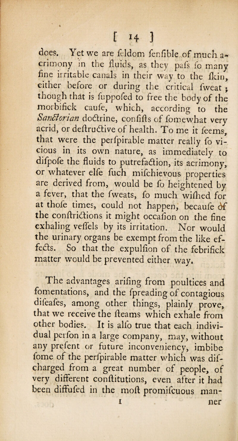 does. Yet we are feldom fer.fible of much a- crimony in the fluids, as they pals fo many fine irritable canals in their way to the fkin, either before or during the critical fweat • though that is fuppofed to free the body of the morbifick caufe, which, according to the SanBorian dodrine, confifis of fomewhat very acrid, or deflrudive of health. To me it feems, that were the perfpirable matter really fo vi¬ cious in its own nature, as immediately to difpofe the fluids to putrefadion, its acrimony, or whatever elfe fuch mifchievous properties are derived from, would be fo heightened by a fever, that the fweats, fo much wifhed for at thofe times, could not happen, becaufe df the conftridions it might occafion on the fine exhaling vefiels by its irritation. Nor would the urinary organs be exempt from the like ef- feds. So that the expulfion of the febrifick matter would be prevented either way* The advantages arifing from poultices and fomentations, and the fpreading of contagious difeafes, among other things, plainly prove, that we receive the fleams which exhale from other bodies. It is alfo true that each indivi¬ dual perfon in a large company, may, without any prefent or future inconveniency, imbibe fome of the perfpirable matter which was dif- charged from a great number of people, of very different conftitutions, even after it had been diffbfed in the mod promifcuous rnan- i ner