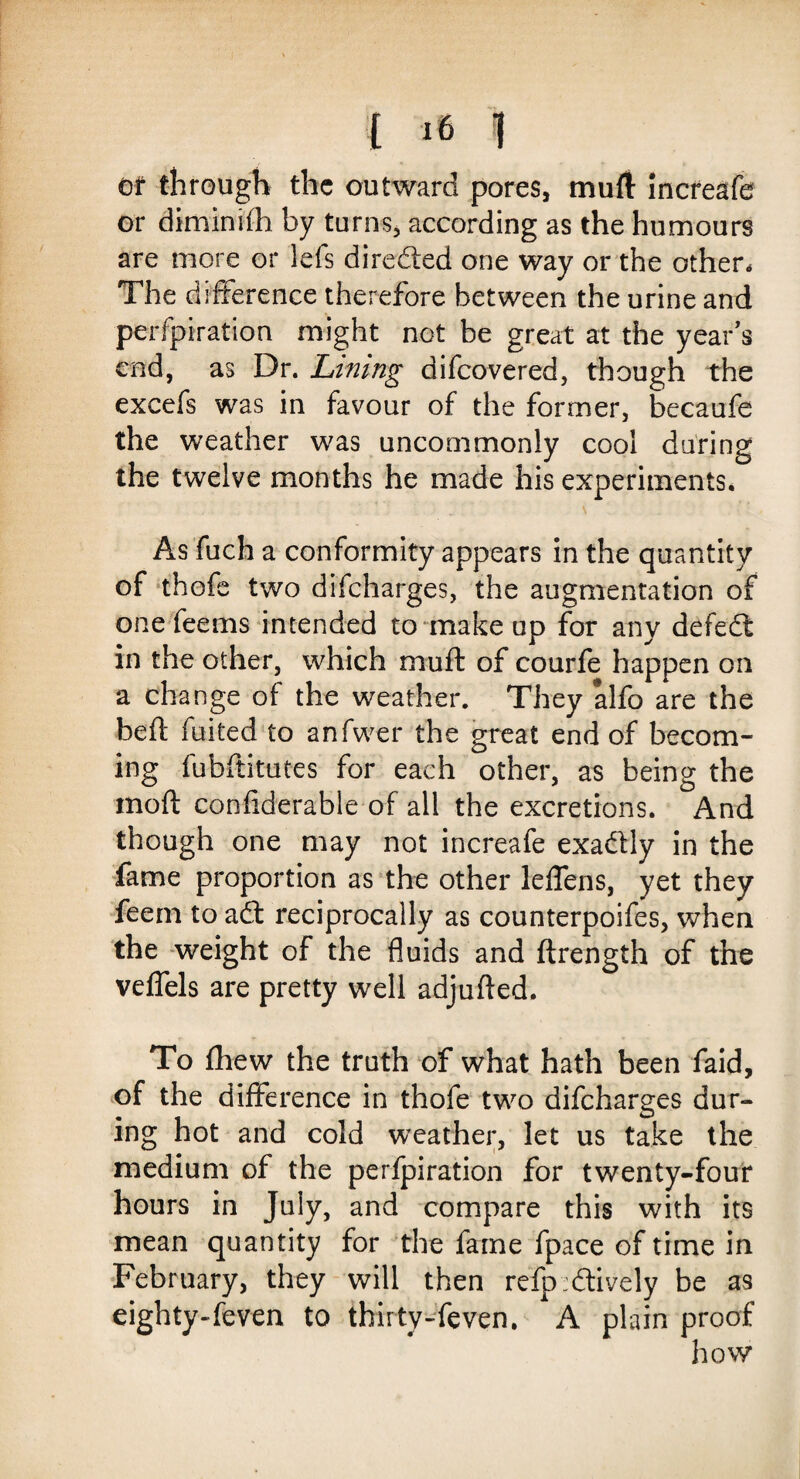 Of through the outward pores, mull increafe or diminifh by turns, according as the humours are more or lefs directed one way or the other. The difference therefore between the urine and perfpiration might not be great at the year’s end, as Dr. Lining difeovered, though the excefs was in favour of the former, becaufe the weather was uncommonly cool during the twelve months he made his experiments. As fuch a conformity appears in the quantity of thofe two difeharges, the augmentation of one fee ms intended to make up for any defedl in the other, which mu ft of courfe happen on a change of the weather. They alfo are the beft fuited to anfwer the great end of becom¬ ing fubftitutes for each other, as being the moft confiderable of all the excretions. And though one may not increafe exatftly in the fame proportion as the other leffens, yet they feem to aQ. reciprocally as counterpoifes, when the weight of the fluids and ftrength of the veffels are pretty well adjufted. To fhew the truth of what hath been faid, of the difference in thofe two difeharges dur¬ ing hot and cold weather, let us take the medium of the perfpiration for twenty-four hours in July, and compare this with its mean quantity for the fame fpace of time in February, they will then refp:dtively be as eighty-feven to thirty-feven. A plain proof how