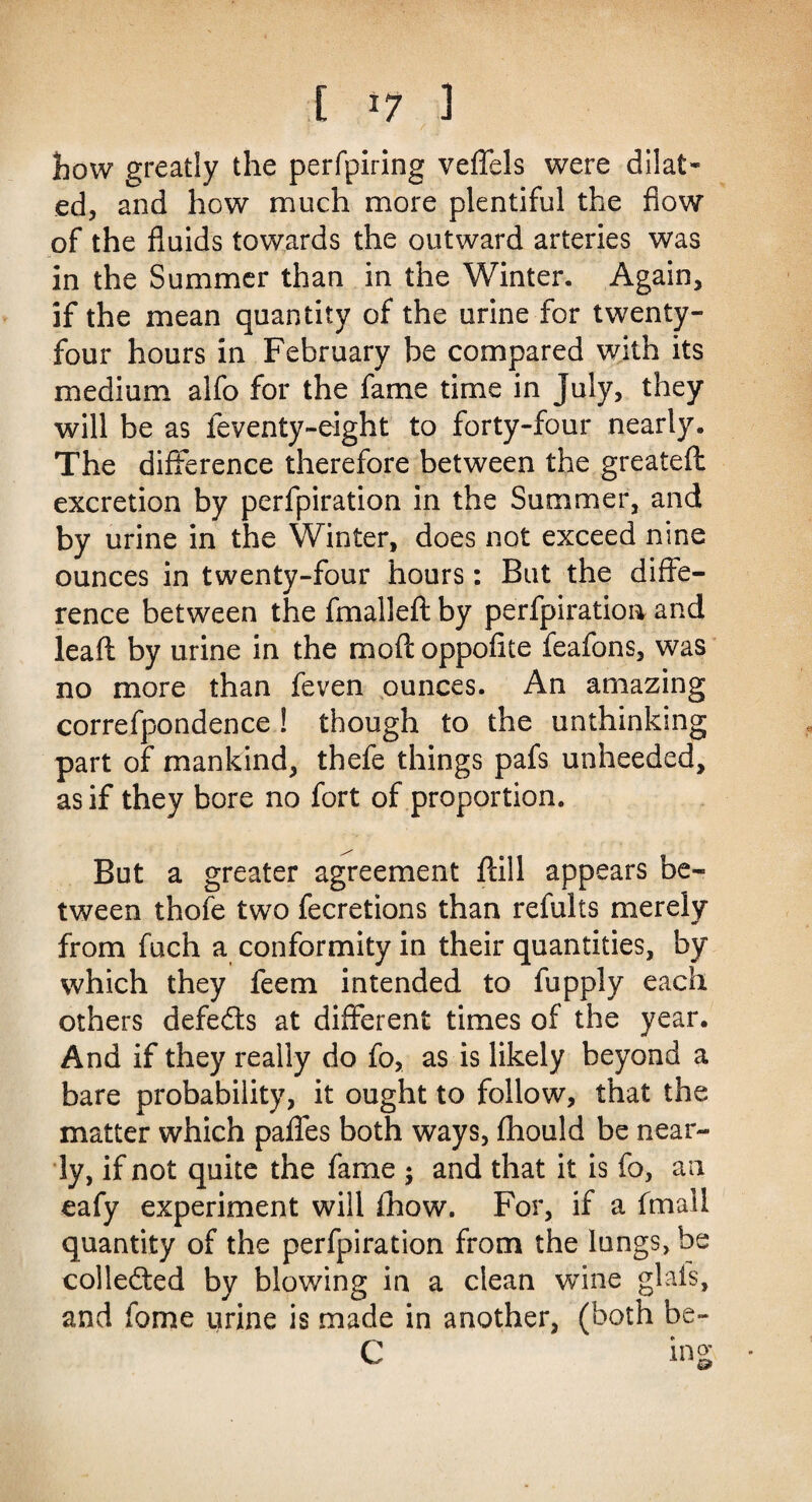 how greatly the perfpiring veflels were dilat¬ ed, and how much more plentiful the flow of the fluids towards the outward arteries was in the Summer than in the Winter. Again, if the mean quantity of the urine for twenty- four hours in February be compared with its medium alfo for the fame time in July, they will be as feventy-eight to forty-four nearly. The difference therefore between the greateft excretion by perfpiration in the Summer, and by urine in the Winter, does not exceed nine ounces in twenty-four hours: But the diffe¬ rence between the fmallefl: by perfpiration and leafl by urine in the mod oppofite feafons, was no more than feven ounces. An amazing correfpondence ! though to the unthinking part of mankind, thefe things pafs unheeded, as if they bore no fort of proportion. But a greater agreement ftill appears be¬ tween thofe two fecretions than refults merely from fuch a conformity in their quantities, by which they feem intended to fupply each others defeats at different times of the year. And if they really do fo, as is likely beyond a bare probability, it ought to follow, that the matter which pafles both ways, fhould be near¬ ly, if not quite the fame ; and that it is fo, an eafy experiment will fhow. For, if a fmali quantity of the perfpiration from the lungs, be collected by blowing in a clean wine glals, and fome urine is made in another, (both be- C ing