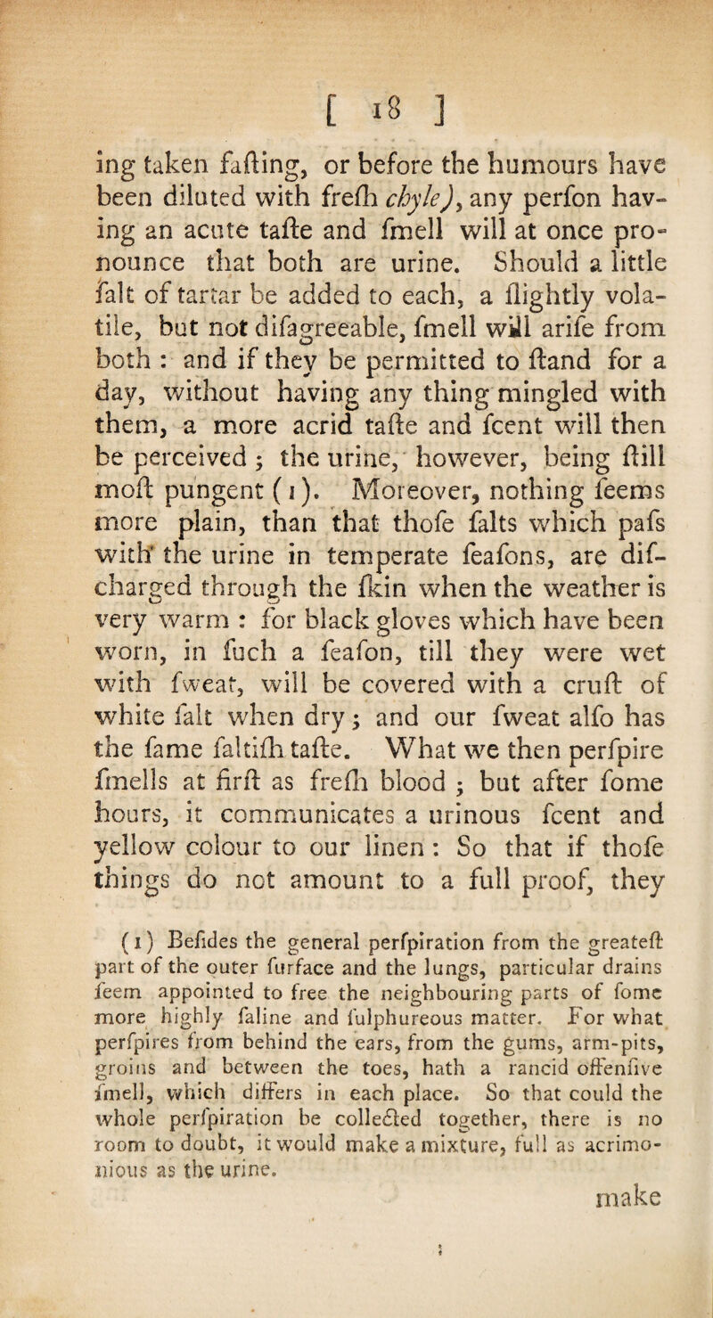 ing taken farting, or before the humours have been diluted with frefh chyle)> any perfon hav¬ ing an acute tafte and fmell will at once pro¬ nounce that both are urine. Should a little fait of tartar be added to each, a flightly vola¬ tile, but not difagreeable, fmell will arife from both : and if they be permitted to ftand for a day, without having any thing mingled with them, a more acrid tafte and fcent will then be perceived ; the urine, however, being ftill moft pungent (i). Moreover, nothing feems more plain, than that thofe falts which pafs with’ the urine in temperate feafons, are dis¬ charged through the fkin when the weather is very warm : for black gloves which have been worn, in fuch a feafon, till they were wet with fweat, will be covered with a cruft of white fait when dry •> and our fweat alfo has the fame fakfth tafte. What we then perfpire fmells at firft as frefh blood ; but after fome hours, it communicates a urinous fcent and yellow colour to our linen: So that if thofe things do not amount to a full proof, they (i) Befides the general perfpiration from the greateft part of the outer furface and the lungs, particular drains feem appointed to free the neighbouring parts of fomc more highly faline and fulphureous matter. For what perfpires from behind the ears, from the gums, arm-pits, groins and between the toes, hath a rancid offeniive fmell, which differs in each place. So that could the whole perfpiration be collected together, there is no room to doubt, it would make a mixture, full as acrimo¬ nious as the urine. make
