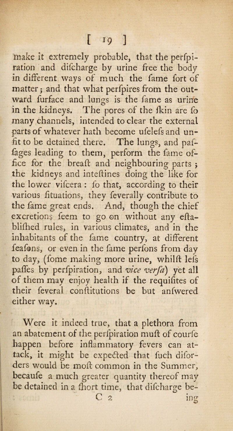 make it extremely probable, that the perfpi- ration and difcharge by urine free the body in different ways of much the fame fort of matter; and that what perfpires from the out¬ ward furface and lungs is the fame as urine in the kidneys. The pores of the fkin are fo many channels, intended to clear the external parts of whatever hath become ufelefs and un¬ fit to be detained there. The lungs, and paf- fages leading to them, perform the fame of¬ fice for the bread: and neighbouring parts ; the kidneys and intedines doing the like for the lower vifcera : fo that, according to their various fituations, they feverally contribute to the fame great ends. And, though the chief excretions feem to go on without any eda- biifhed rules, in various climates, and in the inhabitants of the fame country, at different feafons, or even in the fame perfons from day to day, (fome making more urine, whild lefs paffes by perfpiration, and vice verfa) yet all of them may enjoy health if the requifites of their feveral constitutions be but anfwered either way. Were it indeed true, that a plethora from an abatement of the perlpiration mud of courfe happen before inflammatory fevers can at¬ tack, it might be expended that fuch difor- ders would be mod common in the Summer, becaufe a much greater quantity thereof may be detained in a Abort time, that difcharge be- C 2 ing