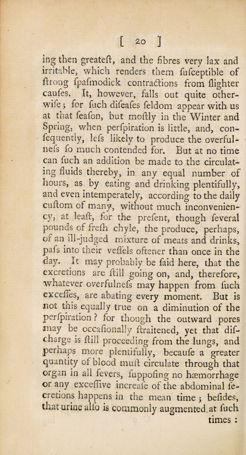 ing then greateft, and the fibres very lax and irritable, which renders them fufceptible of ftrong fpafmodick contradtions from flighter cauies. It, however, falls out quite other- wife , for fuch difeafes feldom appear with us at to at feafon, but moftly in the Winter and Spring, when perfpiration is little, and, con- fequently, lefs likely to produce the overall- nefs fo much contended for. But at no time can fuch an addition be made to the circulat¬ ing fluids thereby, in any equal number of hours, as by eating and drinking plentifully, and even intemperately, according to the daily cuftom of many, without much inconvenien- cy5 at leaff, for the prefent, though feveral pounds of frefh chyle, the produce, perhaps, of an ill-judged mixture of meats and drinks, pafs into their veflels oftener than once in the day. It may probably be faid here, that the excretions are fall going on, and, therefore, whatever overfulnefs may happen from fuch excdles, are abating every moment. But is not tins equally true on a diminution of the perfpiration ? for though the outward pores may be occasionally ftraitened, yet that dis¬ charge is (fill proceeding from the lungs, and perhaps more plentifully, becaufe a greater quantity of blood mail circulate through that organ in all fevers, iuppoiing no haemorrhage or any excefiive increaie of the abdominal fe- cretions happens in the mean time ; befides, tBat urine alfo is commonly augmented.at fuch times :