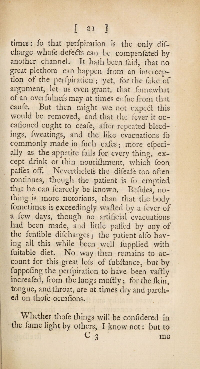 times: fo that perfpiration is the only dif- charge whofe delefts can be compenfated by another channel. It hath been faid, that no great plethora can happen from an intercep¬ tion of the perfpiration ; yet, for the fake of argument, let us even grant, that fomewhat of an overfulnefs may at times enfue from that caufe. But then might we not expeft this would be removed, and that the fever it oc- cafioned ought to ceafe, after repeated bleed¬ ings, fweatings, and the like evacuations fo commonly made in fuch cafes; more efpeci- ally as the appetite fails for every thing, ex¬ cept drink or thin nourifhment, which foon paffes off, Neverthelefs the difeafe too often continues, though the patient is fo emptied that he can fcarcely be known. Belides, no¬ thing is more notorious, than that the body fometimes is exceedingly wafted by a fever of a few days, though no artificial evacuations had been made, and little palled by any of the fenfible difcharges 3 the patient alfo hav¬ ing all this while been well fupplied with fuitable diet. No way then remains to ac¬ count for this great lofs of fubftance, but by fuppofing the perfpiration to have been vaftly increafed, from the lungs moftly; for the fkin, tongue, and throat, are at times dry and parch¬ ed on thofe occaiions. Whether thofe things will be confidered in the lame light by others, I know not: but to C 3 me