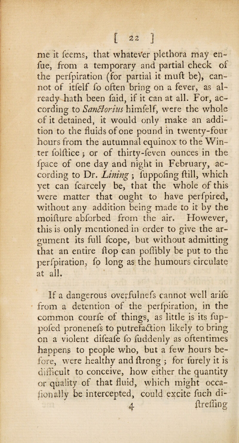 me it feems, that whatever plethora may en~ fue, from a temporary and partial check of the perfpiration (for partial it mud be), can¬ not of itfelf fo often bring on a fever, as al¬ ready hath been faid, if it can at all. For, ac¬ cording to SanBorins himfelf, were the whole of it detained, it would only make an addi¬ tion to the fluids of one pound in twenty-four hours from the autumnal equinox to the Win¬ ter folftice 5 or of thirty-feven ounces in the fpace of one day and night in February, ac¬ cording to Dr. Lining \ fuppofing ftill, which yet can fcarcely be, that the whole of this were matter that ought to have perfpired, without any addition being made to it by the moifture abforbed from the air. However, this is only mentioned in order to give the ar¬ gument its full fcope, but without admitting that an entire flop can poflibly be put to the perfpiration, fo long as the humours circulate at alh If a dangerous overfulnefs cannot well arife from a detention of the perfpiration, in the common courfe of things, as little is its fup- pofed pronenefs to putrefaction likely to bring on a violent difeafe fo fuddenly as oftentimes happens to people who, but a few hours be¬ fore, were healthy and flrong ; for furely it is difficult to conceive, how either the quantity or quality of that fluid, which might occa- fionally be intercepted, could excite fuch di- 4 firefling