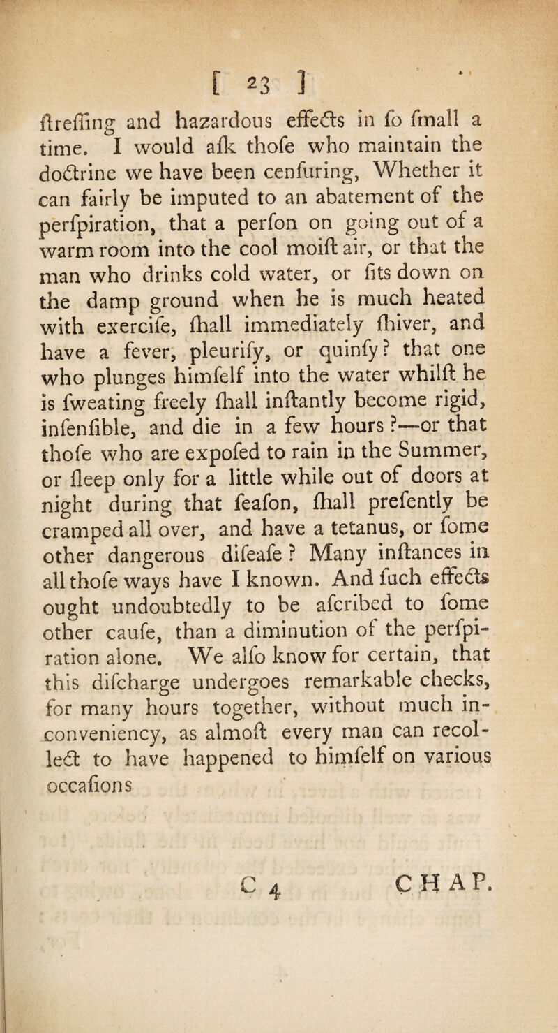 * ftreffing and hazardous effeds in fo fmail a time. I would afk thofe who maintain the dodrine we have been cenfuring, Whether it can fairly be imputed to an abatement of the perfpiration, that a perfon on going out of a warm room into the cool moift air, or that the man who drinks cold water, or fits down on the damp ground when he is much heated with exercife, fhall immediately fhiver, and have a fever, pleurify, or quinfy? that one who plunges himfelf into the water whilft he is fweating freely fhall inftantly become rigid, infenfible, and die in a few hours ?—or that thofe who are expofed to rain in the Summer, or Deep only for a little while out of doors at night during that feafon, fhall prefently be cramped all over, and have a tetanus, or fome other dangerous diieafe ? Many inftances in all thofe ways have I known. And iuch effects ought undoubtedly to be afcribed to iome other caufe, than a diminution of the perfpi¬ ration alone. We alfo know for certain, that this difcharge undergoes remarkable checks, for many hours together, without much in- conveniency, as almoft every man can recoi¬ led: to have happened to himfelf on various occafions CHAP