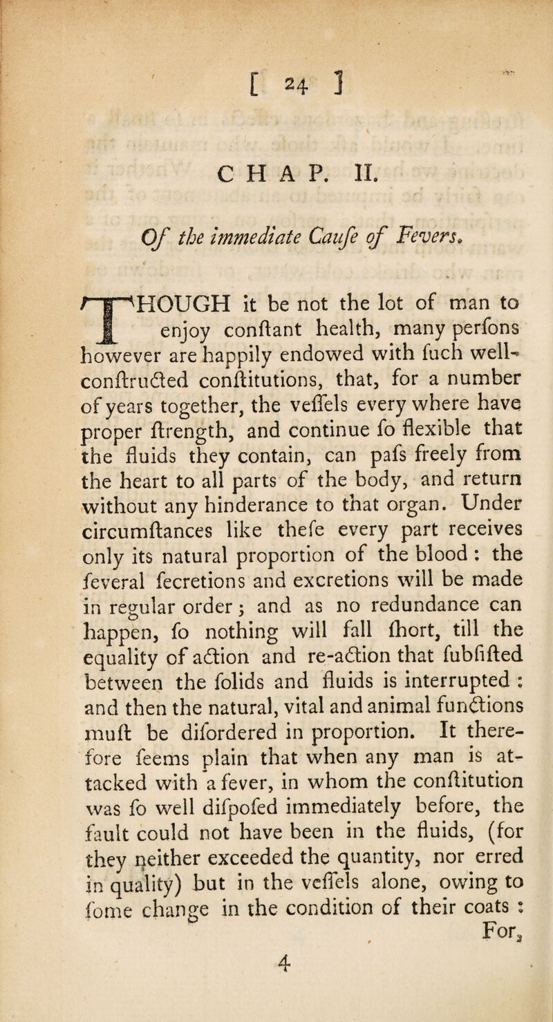 / CHAP. II. Of the immediate Caafe of Fevers• rr^HOUGH it be not the lot of man to J| enjoy conftant health, many perfons however are happily endowed with fuch welU conftruded conftitutions, that, for a number of years together, the veffels every where have proper ftrength, and continue fo flexible that the fluids they contain, can pafs freely from the heart to all parts of the body, and return without any hinderance to that organ. Under circumftances like thefe every part receives only its natural proportion of the blood : the feveral fecretions and excretions will be made in regular order; and as no redundance can happen, fo nothing will fall fhort, till the equality of adion and re-adion that fubfifted between the folids and fluids is interrupted : and then the natural, vital and animal functions mu ft be difordered in proportion. It there¬ fore feems plain that when any man is at¬ tacked with a fever, in whom the conftitution was fo well difpofed immediately before, the fault could not have been in the fluids, (for they neither exceeded the quantity, nor erred in quality) but in the veffels alone, owing to fome change in the condition of their coats : For, 4