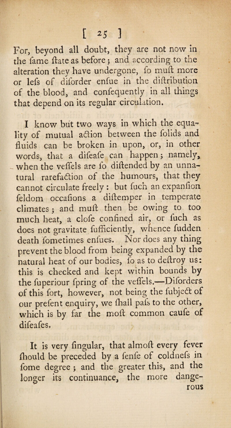 [ ^5 1 For, beyond all doubt, they are not now in the fame ftate as before; and according to the alteration they have undergone, fo muft more or lefs of diforder enfue in the diftribution of the blood, and confequently in all things that depend on its regular circulation. I know but two ways in which the equa¬ lity of mutual addon between tiie folids and fluids can be broken in upon, or, in other words, that a difeafe can happen; namely* when the vefiels are io diftended by an unna¬ tural rarefadion of the humours, that they cannot circulate freely : but fuch an ex pan lion feldom occafions a diftemper in temperate climates; and muft then be owing to too much heat, a clofe confined air, or fuch as does not gravitate fufficiently, whence fudden death fome times enfues. Nor does any thing prevent the blood from being expanded by the natural heat of our bodies, fo as to deftroy us: this is checked and kept within bounds by the fuperiour fpring of the vefiels,—Disorders of this fort, however, not being the fubjed of our prefent enquiry, we (hall pafs to the other, which is by far the moft common caufe of difeafes. It is very Angular, that almoft every fever fhould be preceded by a fenfe of coldnefs in fome degree ; and the greater this, and the longer its continuance, the more dange¬ rous