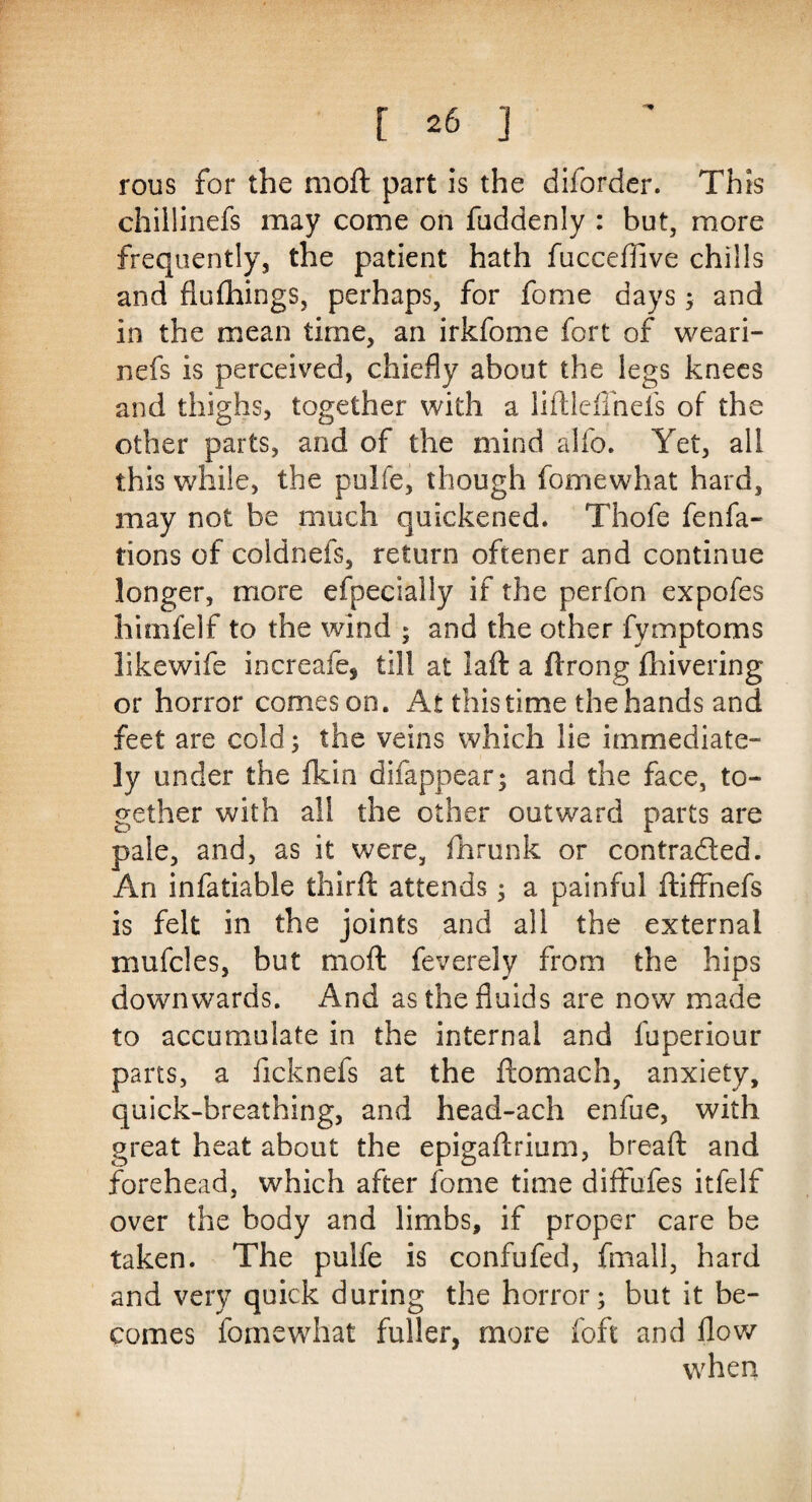 rous for the moft part is the diforder. This chillinefs may come on fuddenly : but, more frequently, the patient hath fucceftive chills and flulhings, perhaps, for fome days; and in the mean time, an irkfome fort of weari- nefs is perceived, chiefly about the legs knees and thighs, together with a liftlcffnefs of the other parts, and of the mind alfo. Yet, all this while, the pulfe, though fomewhat hard, may not be much quickened. Thofe fenfa- tions of coidnefs, return oftener and continue longer, more efpecially if the perfon expofes himfelf to the wind ; and the other fymptoms likewife increafe, til! at laft a ftrong fhivering or horror comeson. At this time the hands and feet are cold; the veins which lie immediate¬ ly under the fkin difappear; and the face, to¬ gether with all the other outward parts are pale, and, as it were, fhrunk or contracted. An infatiable third: attends; a painful ftiffnefs is felt in the joints and all the external mufcles, but moft feverely from the hips downwards. And as the fluids are now made to accumulate in the internal and fuperiour pans, a ficknefs at the ftomach, anxiety, quick-breathing, and head-ach enfue, with great heat about the epigaftrium, bread and forehead, which after fome time diffufes itfelf over the body and limbs, if proper care be taken. The pulfe is confufed, fmall, hard and very quick during the horror; but it be¬ comes fomewhat fuller, more loft and flow when