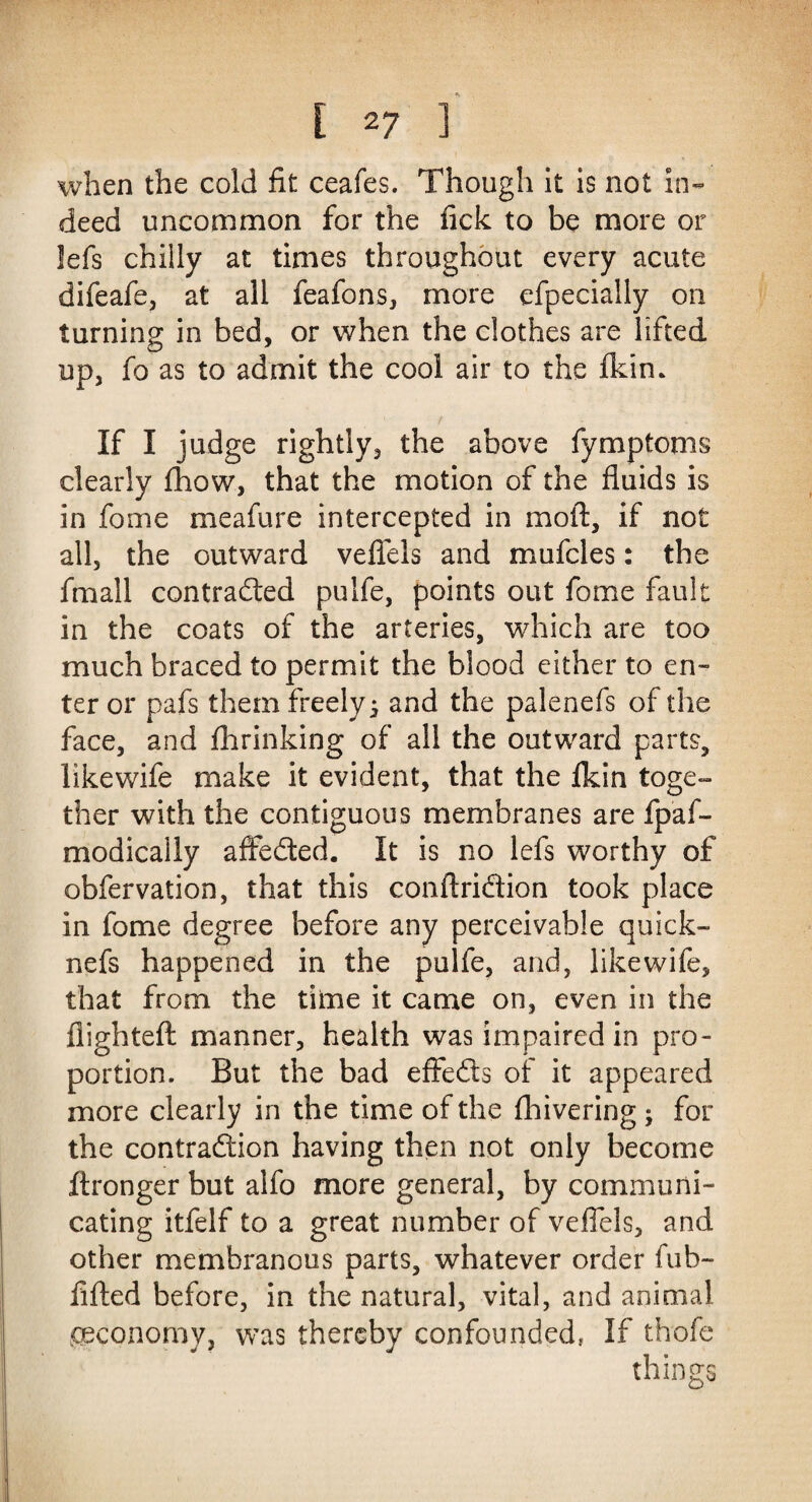 when the cold fit ceafes. Though it is not in¬ deed uncommon for the fick to be more or !efs chilly at times throughout every acute difeafe, at all feafons, more efpecially on turning in bed, or when the clothes are lifted up, fo as to admit the cool air to the fkin* If I judge rightly, the above fymptoms clearly fhow, that the motion of the fluids is in fome meafure intercepted in moil, if not all, the outward veflels and mufcles: the fmall contracted puife, points out fome fault in the coats of the arteries, which are too much braced to permit the blood either to en¬ ter or pafs them freely j and the palenefs of the face, and fhrinking of all the outward parts, likewife make it evident, that the flcin toge¬ ther with the contiguous membranes are fpaf- modically affeCted. It is no lefs worthy of obfervation, that this conftriftion took place in fome degree before any perceivable quick- nefs happened in the puife, and, likewife, that from the time it came on, even in the flighted: manner, health was impaired in pro¬ portion. But the bad effeCts of it appeared more clearly in the time of the fhivering; for the contraction having then not only become flronger but alfo more general, by communi¬ cating itfelf to a great number of veflels, and other membranous parts, whatever order fub- filled before, in the natural, vital, and animal ^economy, was thereby confounded, If thofe things